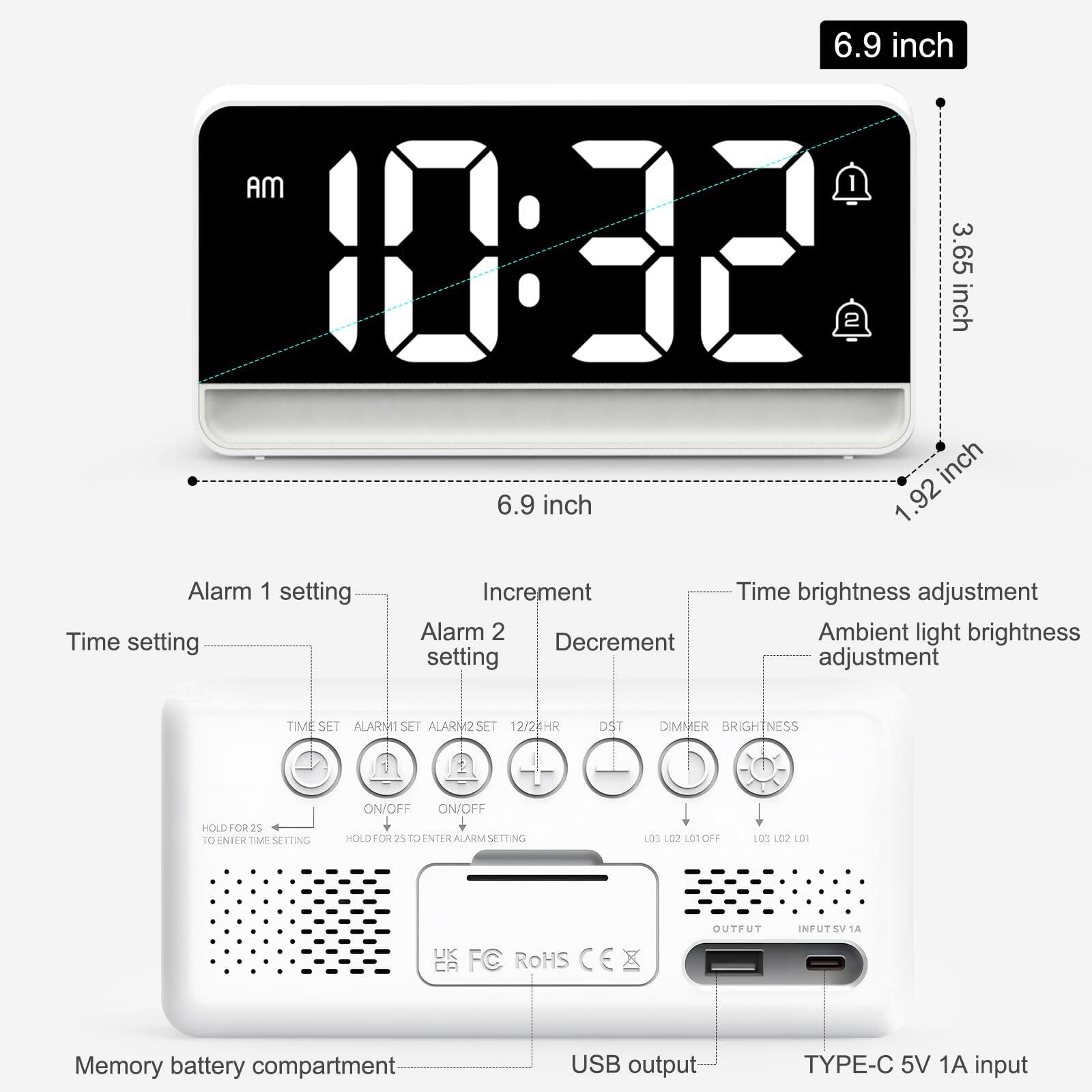 6.9 inch  
3.65 inch  
1.92 inch  

Time setting  
Alarm 1 setting  
Alarm 2 setting  

Increment  
Decrement  

Time brightness adjustment  
Ambient light brightness adjustment  

DST  
DIMMER  
BRIGHTNESS  

Memory battery compartment  
USB output  
TYPE-C 5V 1A input  

HOLD FOR 2S TO ENTER TIME SETTING  
HOLD FOR 2S TO ENTER ALARM SETTING  

ON/OFF  
ON/OFF  

12/24HR  

HS CE ROHS  

OUTFUT  
INPUT 5V 1A  

UK FC ROHS CA