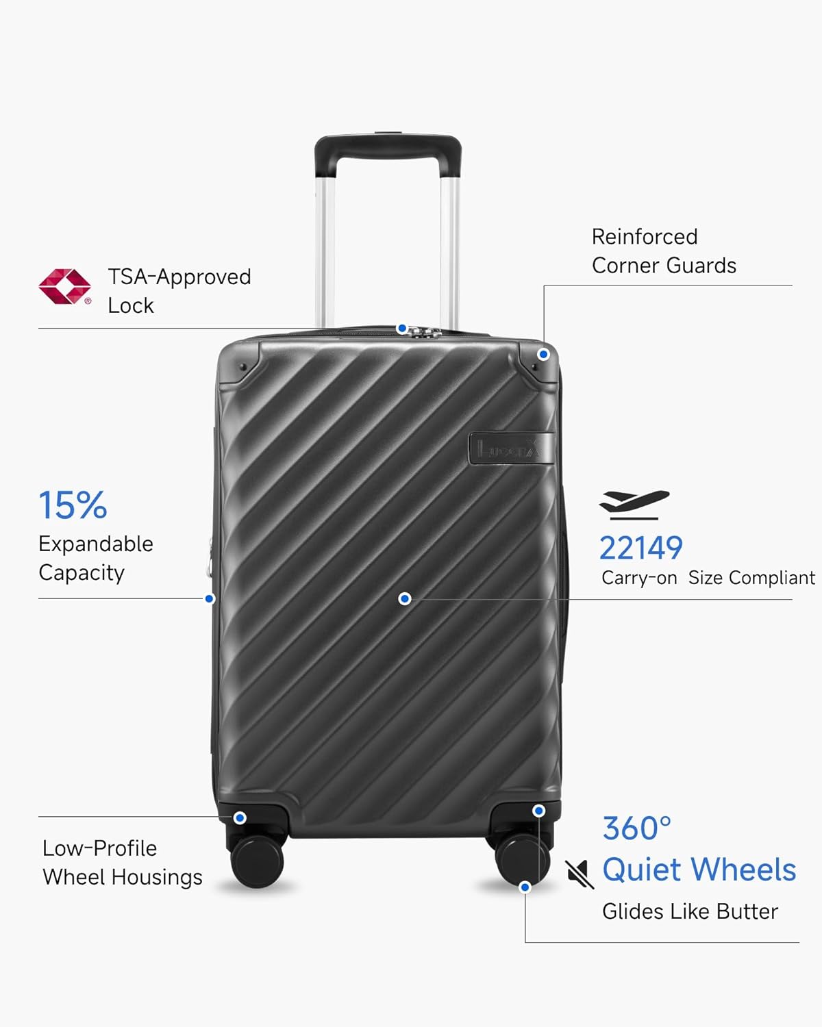 TSA-Approved Lock  
Reinforced Corner Guards  
15% Expandable Capacity  
22149 Carry-on Size Compliant  
Low-Profile Wheel Housings  
360° Quiet Wheels  
Glides Like Butter