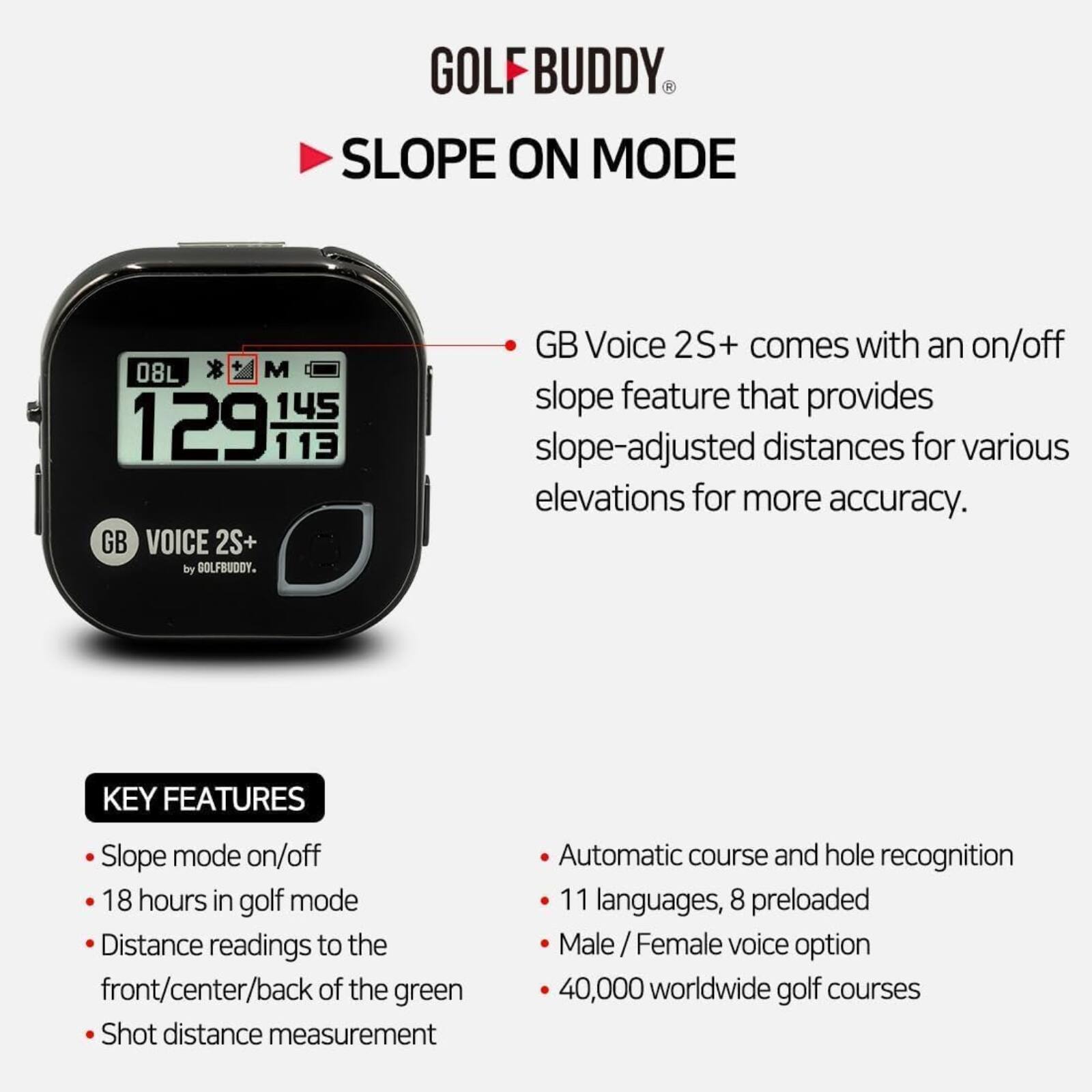 GOLFBUDDY SLOPE ON MODE 08L * M 145 129 113 GB VOICE 2S+ by GOLFBUDDY. GB Voice 2S+ comes with an on/off slope feature that provides slope-adjusted distances for various elevations for more accuracy. KEY FEATURES: Slope mode on/off, 18 hours in golf mode, Distance readings to the front/center/back of the green, Shot distance measurement, Automatic course and hole recognition, 11 languages, 8 preloaded, Male / Female voice option, 40,000 worldwide golf courses.