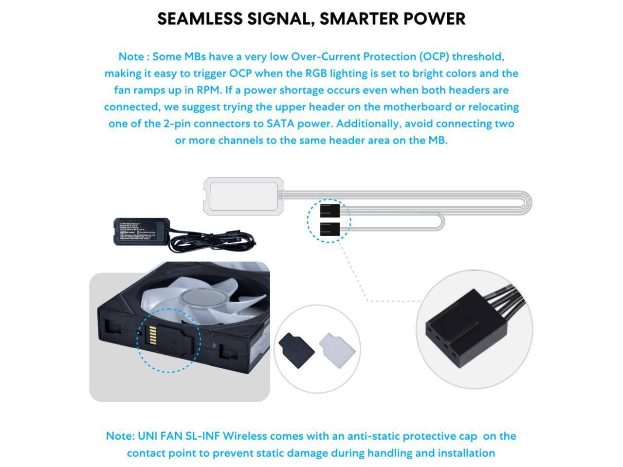 SEAMLESS SIGNAL, SMARTER POWER

Note: Some MBs have a very low Over-Current Protection (OCP) threshold, making it easy to trigger OCP when the RGB lighting is set to bright colors and the fan ramps up in RPM. If a power shortage occurs even when both headers are connected, we suggest trying the upper header on the motherboard or relocating one of the 2-pin connectors to SATA power. Additionally, avoid connecting two or more channels to the same header area on the MB.

Note: UNI FAN SL-INF Wireless comes with an anti-static protective cap on the contact point to prevent static damage during handling and installation