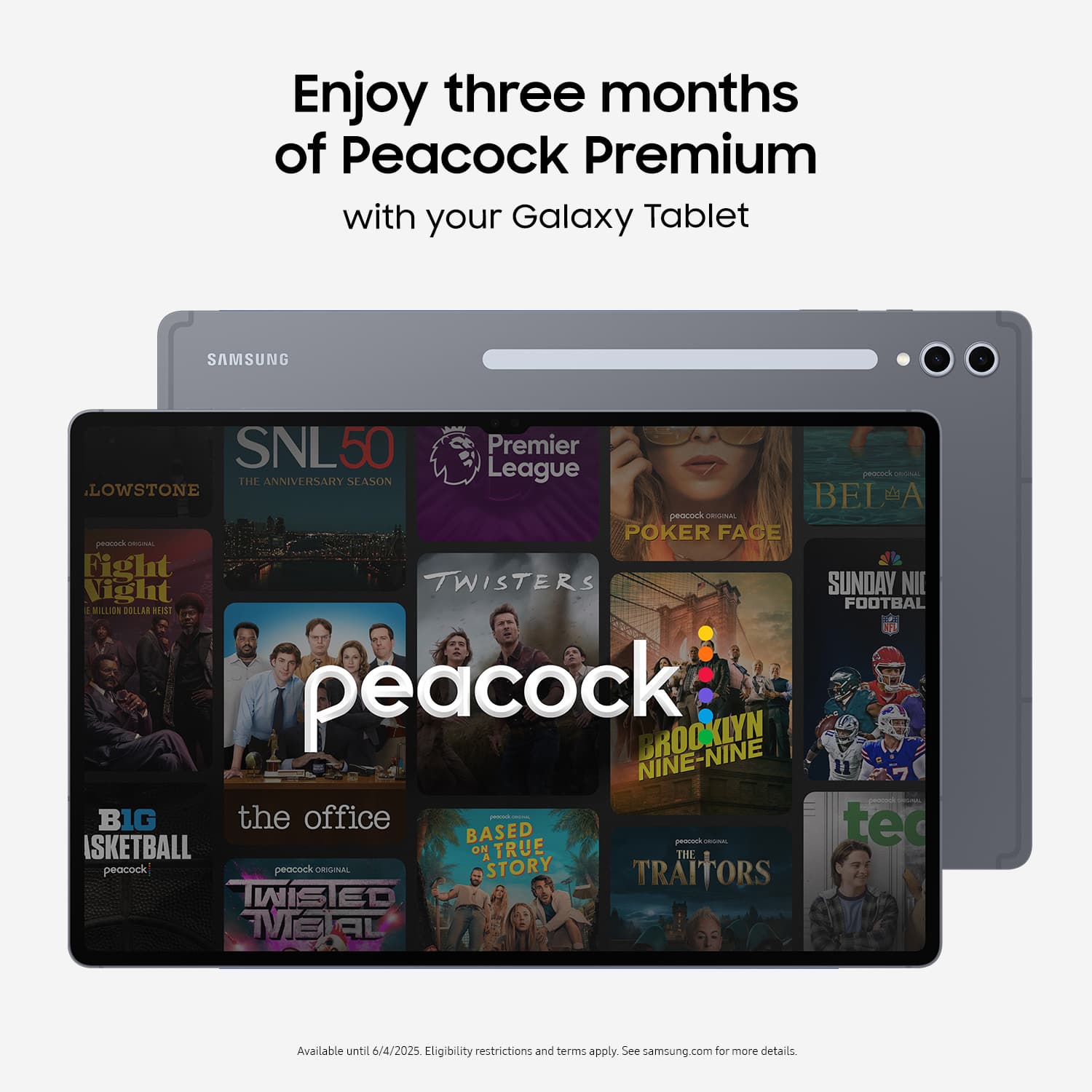 Enjoy three months of Peacock Premium with your Galaxy Tablet. Samsung SNL50 50th Anniversary Season. League. Peacock. Poker Face. Twisters. Sunday Night Football. Brooklyn Nine-Nine. The Office. Big Brother. Basketball. True Story. Traitors. Available until 6/4/2025. Eligibility restrictions and terms apply. See samsung.com for more details.