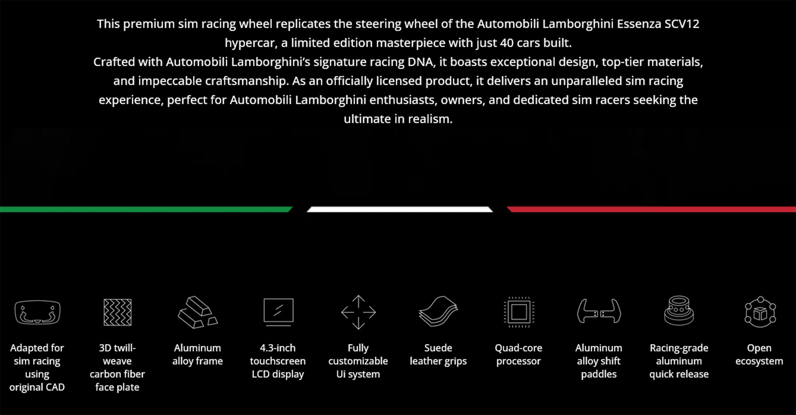 This premium sim racing wheel replicates the steering wheel of the Automobili Lamborghini Essenza SCV12 hypercar, a limited edition masterpiece with just 40 cars built. Crafted with Automobili Lamborghini's signature racing DNA, it boasts exceptional design, top-tier materials, and impeccable craftsmanship. As an officially licensed product, it delivers an unparalleled sim racing experience, perfect for Automobili Lamborghini enthusiasts, owners, and dedicated sim racers seeking the ultimate in realism.

- Adapted for sim racing using original CAD
- 3D twill-weave carbon fiber face plate
- Aluminum alloy frame
- 4.3-inch touchscreen LCD display
- Fully customizable UI system
- Suede leather grips
- Quad-core processor
- Aluminum alloy shift paddles
- Racing-grade aluminum quick release
- Open ecosystem