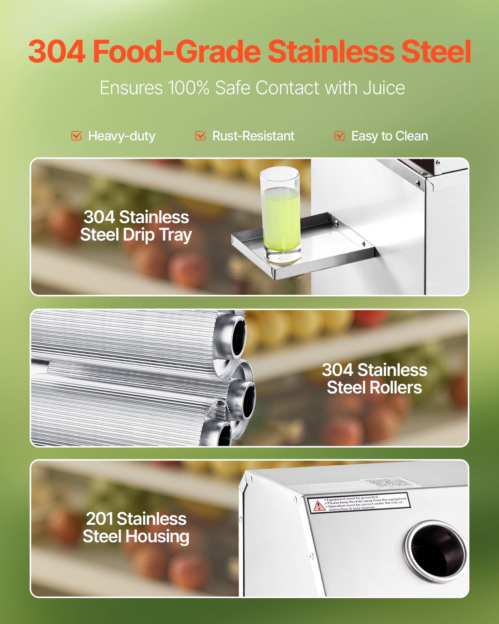 304 Food-Grade Stainless Steel Ensures 100% Safe Contact with Juice

Heavy-duty
Rust-Resistant
Easy to Clean

304 Stainless Steel Drip Tray
304 Stainless Steel Rollers
201 Stainless Steel Housing

Equipment must be grounded. Please keep the equipment under the rule or instruction in use manual.