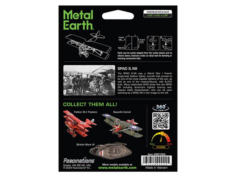 Metal Earth

ASSEMBLED SIZE [4.25"x3.31x1.26]

Parts can be easily clipped from the metal sheets and as shown above. Tweezers make an ideal tool for bending or twisting connection tabs.

SPAD S.XIII

The SPAD S.XIII was a World War I French single-seat biplane fighter aircraft that proved to be one of the most capable fighters of the war, as well as one of the most-produced, with 8,472 built. Many celebrated WWI pilots flew the SPAD XIII, including America's highest scoring ace, Captain Eddie Rickenbacker, who can be seen standing by a SPAD XII in the image to the left.

COLLECT THEM ALL!

Fokker Dr.I Triplane
Sopwith Camel
British Mark IV

360° view

75 PIECES

Item #ME1024

Fascinations
More models available at
www.metalearth.com

Made in Vietnam

© 2024 Fascinations Inc.
Seattle, WA 98131
