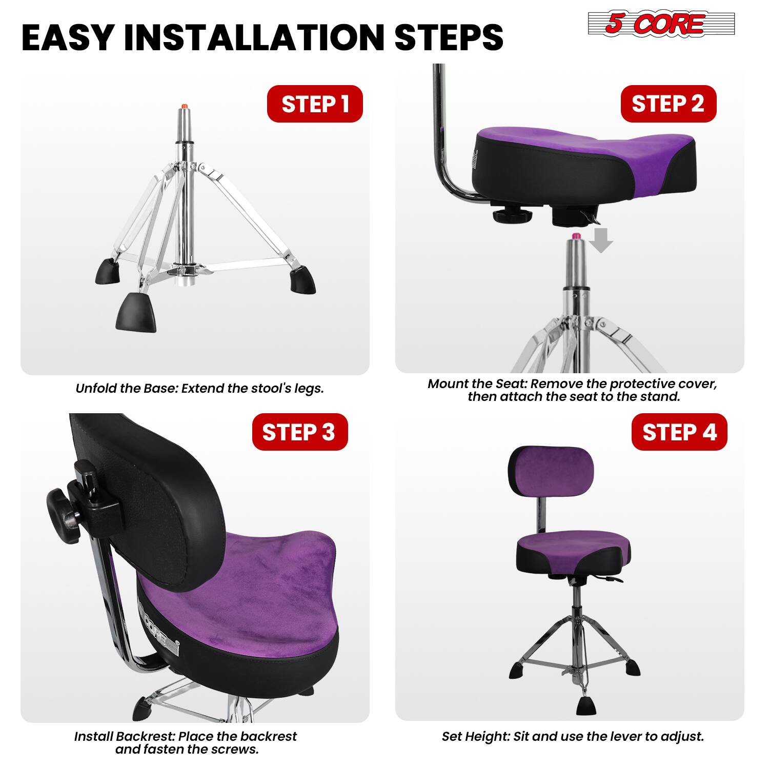 EASY INSTALLATION STEPS

5 CORE

STEP 1
Unfold the Base: Extend the stool's legs.

STEP 2
Mount the Seat: Remove the protective cover, then attach the seat to the stand.

STEP 3
Install Backrest: Place the backrest and fasten the screws.

STEP 4
Set Height: Sit and use the lever to adjust.