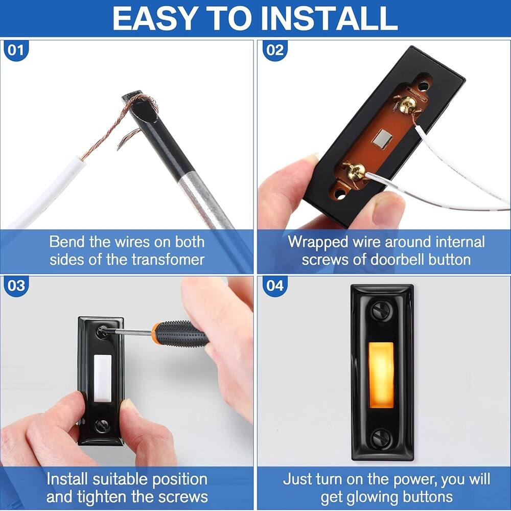 01 EASY TO INSTALL  
02 Bend the wires on both sides of the transformer  
03 Wrapped wire around internal screws of doorbell button  
04 Install suitable position and tighten the screws  
Just turn on the power, you will get glowing buttons
