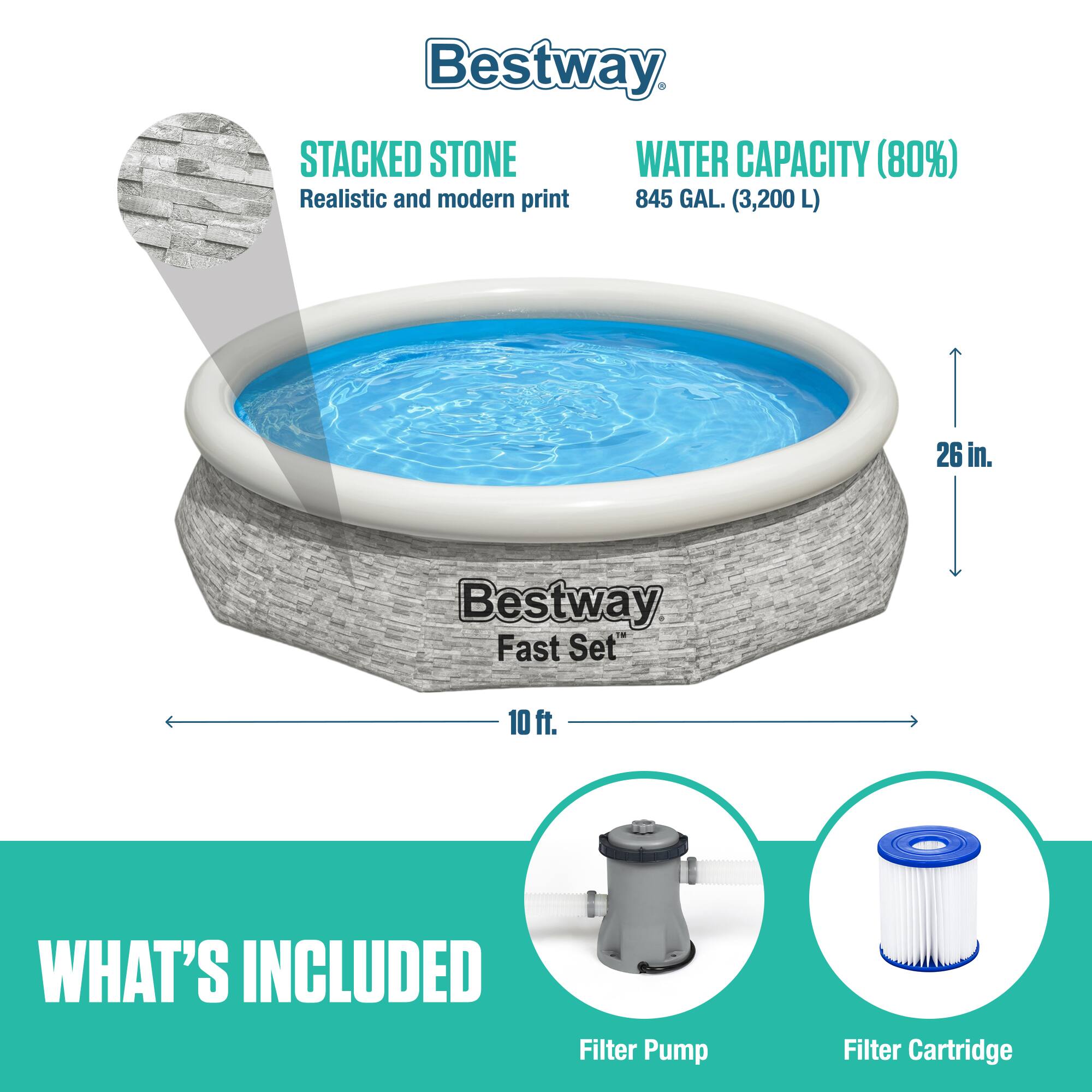 Bestway Fast Set™

STACKED STONE
Realistic and modern print

WATER CAPACITY (80%)
845 GAL. (3,200 L)

26 in.

10 ft.

WHAT'S INCLUDED
Filter Pump
Filter Cartridge