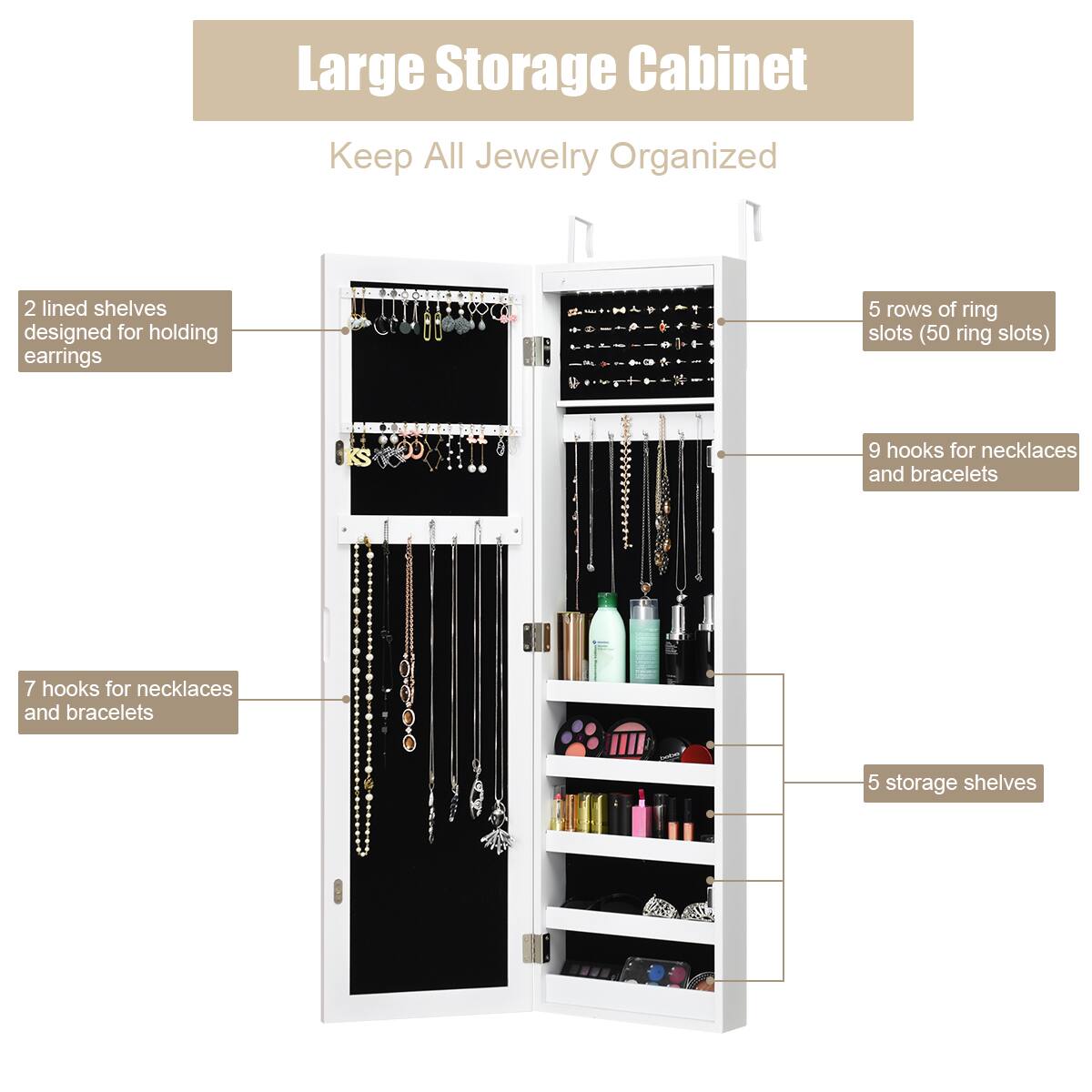 Large Storage Cabinet: Keep All Jewelry Organized

* 2 lined shelves designed for holding earrings
* 68 ring slots (50 ring slots)
* 9 hooks for necklaces and bracelets
* 7 hooks for necklaces and bracelets
* 5 storage shelves