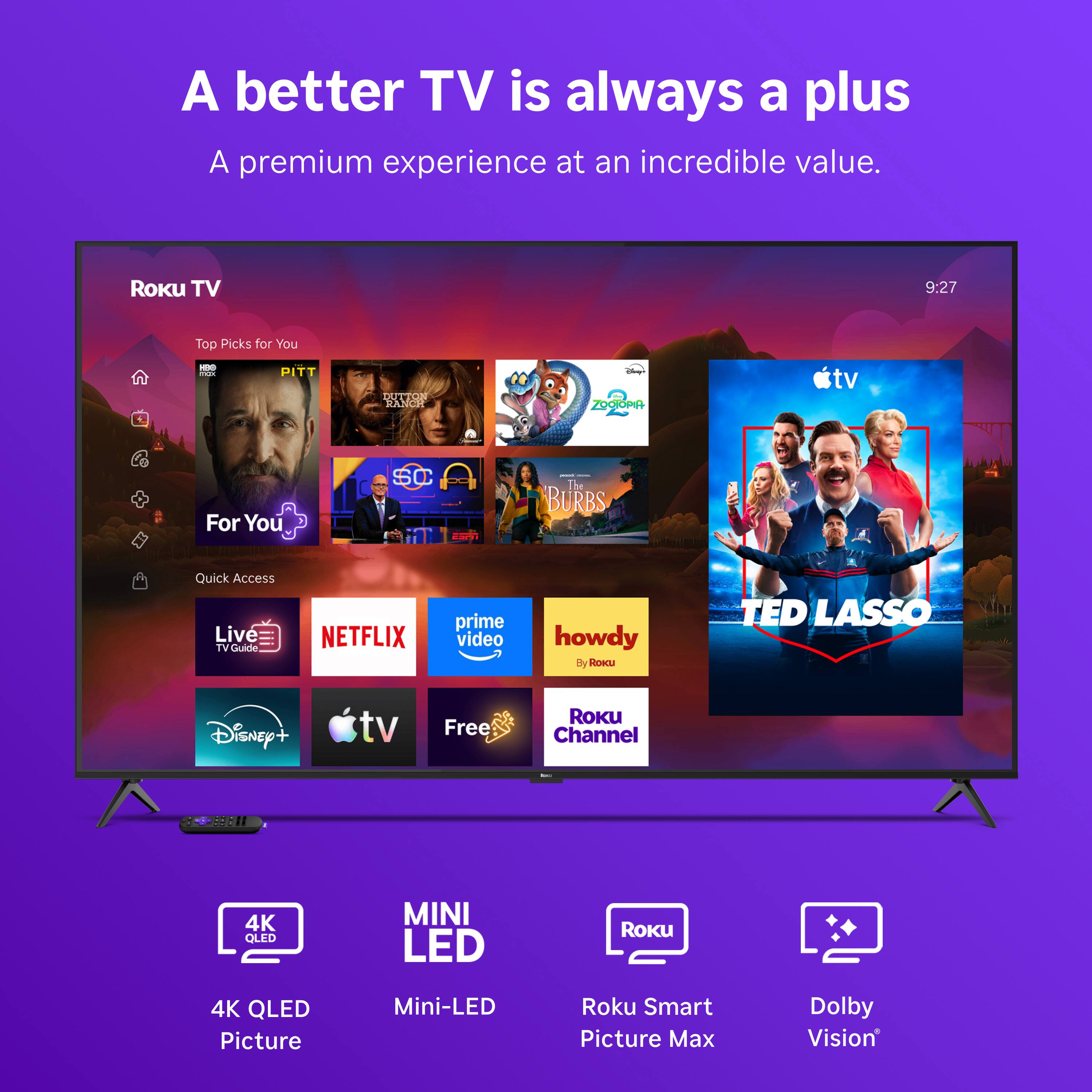 A better TV is always a plus  
A premium experience at an incredible value.

Roku TV  
9:27  
Top Picks for You  
- PIT  
- DUTTON RANCH  
- ZOOTOPIA  
- The BURBS  

Quick Access  
Live TV Guide  
NETFLIX  
prime video  
howdy By Roicu  
TED LASSO  
Disney+  
tv  
Free  
ROKU Channel  

4K QLED  
MINI LED  
Roku Smart Picture Max  
Dolby Vision