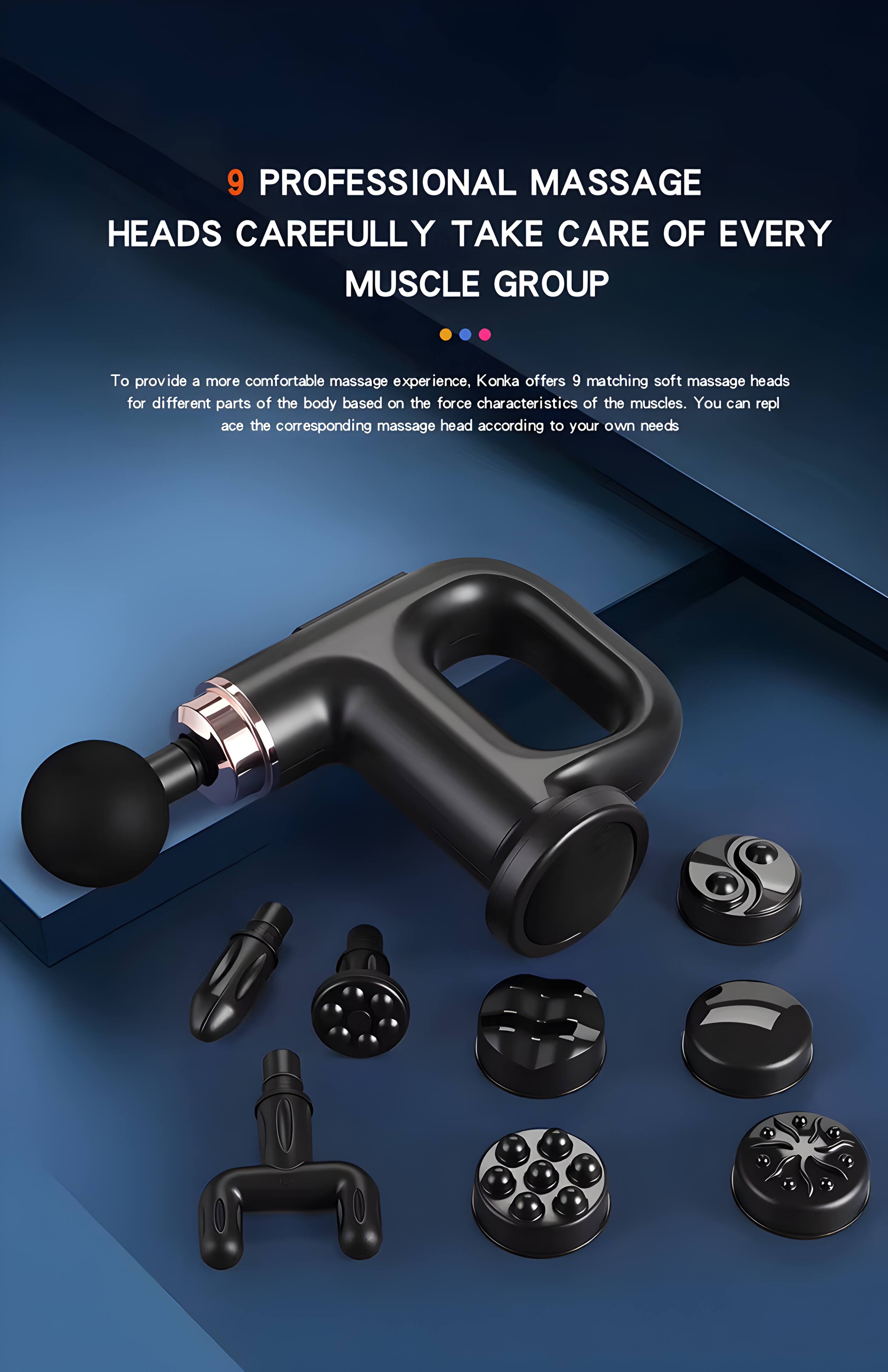 9 PROFESSIONAL MASSAGE HEADS CAREFULLY TAKE CARE OF EVERY MUSCLE GROUP

To provide a more comfortable massage experience, Konka offers 9 matching soft massage heads for different parts of the body based on the force characteristics of the muscles. You can replace the corresponding massage head according to your own needs.