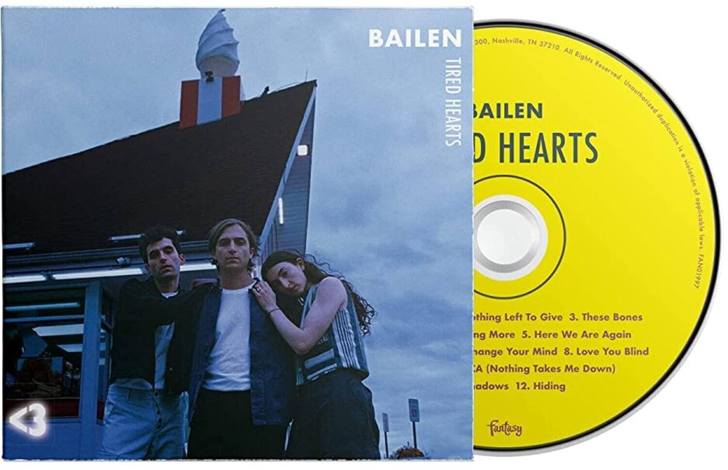 BAILEN  
TIRED HEARTS  

3 BAILEN 300  
Nashville, TN 37210  
All Rights Reserved  
Unauthorized duplication is a violation of applicable laws  

1. Nothing Left To Give  
2. These Bones  
3. More  
4. Here We Are Again  
5. Change Your Mind  
6. Love You Blind  
7. (Nothing Takes Me Down)  
8. Shadows  
9. Hiding  

Fantasy