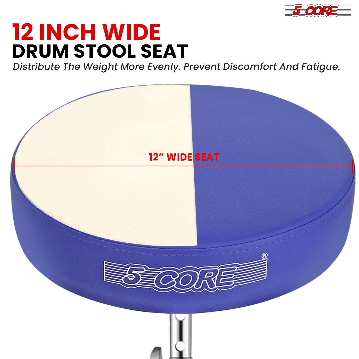 12 INCH WIDE DRUM STOOL SEAT  
Distribute The Weight More Evenly. Prevent Discomfort And Fatigue.  

12" WIDE SEAT  

5 CORE