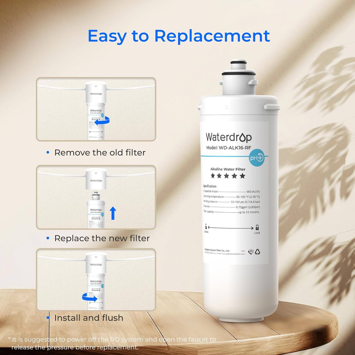 Easy to Replacement

- Remove the old filter
- Replace the new filter
- Install and flush

Model: WD-ALK16-RF pH Alkaline Water Filter

Specification:
- Operating temperature: 35-100°F (2-38°C)
- Operating pressure: 10-100 psi (0.7-6.8 bar)
- Flow rate: 0.75gpm (2.83lpm)
- Filter capacity: up to 12 months

*It is suggested to power off the RO system and open the faucet to release the pressure before replacement.