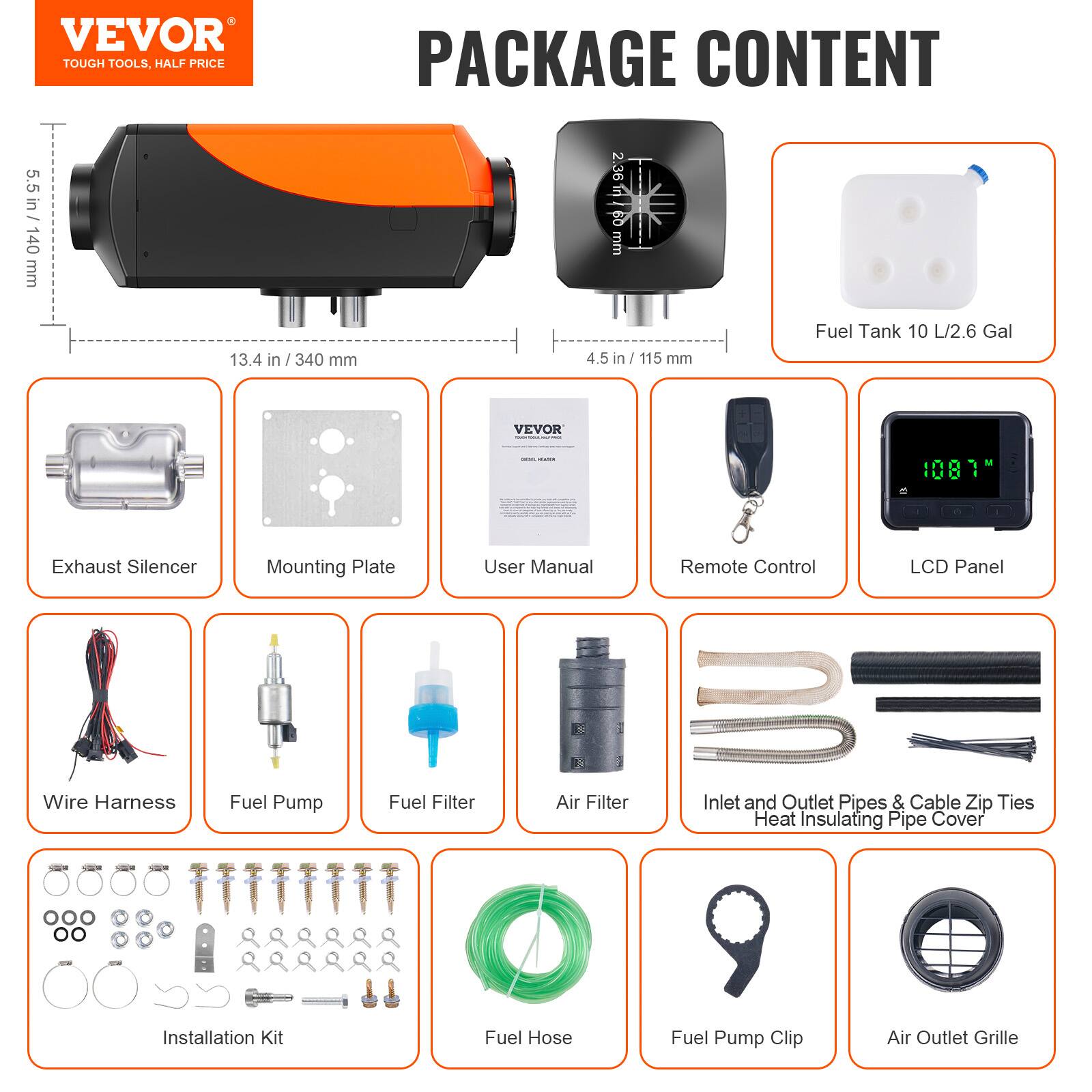VEVOR TOUGH TOOLS, HALF PRICE PACKAGE CONTENT

5.5 in / 140 mm
13.4 in / 340 mm
4.5 in / 115 mm

Fuel Tank 10 L / 2.6 Gal

PACKAGE CONTENT

- Exhaust Silencer
- Mounting Plate
- User Manual
- Remote Control
- LCD Panel
- Wire Harness
- Fuel Pump
- Fuel Filter
- Air Filter
- Inlet and Outlet Pipes & Cable Zip Ties
- Heat Insulating Pipe Cover
- Installation Kit
- Fuel Hose
- Fuel Pump Clip
- Air Outlet Grille