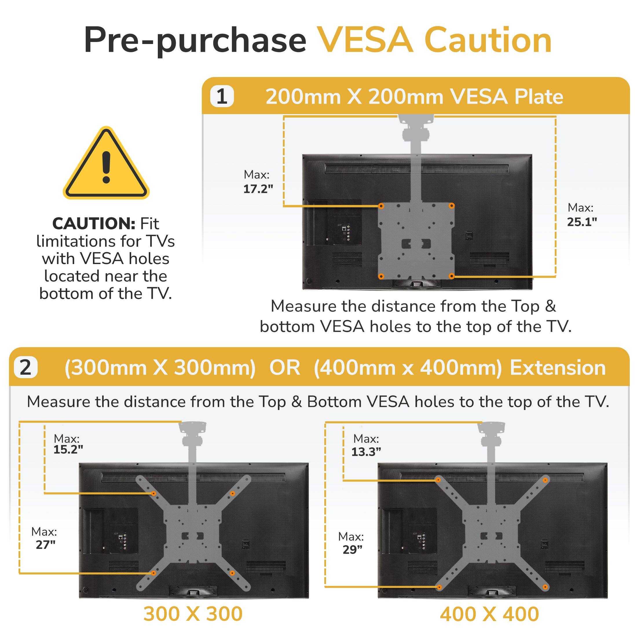 Pre-purchase VESA Caution

1. 200mm X 200mm VESA Plate
   - CAUTION: Fit limitations for TVs with VESA holes located near the bottom of the TV.
   - Max: 17.2" Max: 25.1"
   - Measure the distance from the Top & bottom VESA holes to the top of the TV.

2. (300mm X 300mm) OR (400mm X 400mm) Extension
   - Measure the distance from the Top & Bottom VESA holes to the top of the TV.
   - Max: 15.2" Max: 27" Max: 13.3" Max: 29"
   - 300 X 300
   - 400 X 400