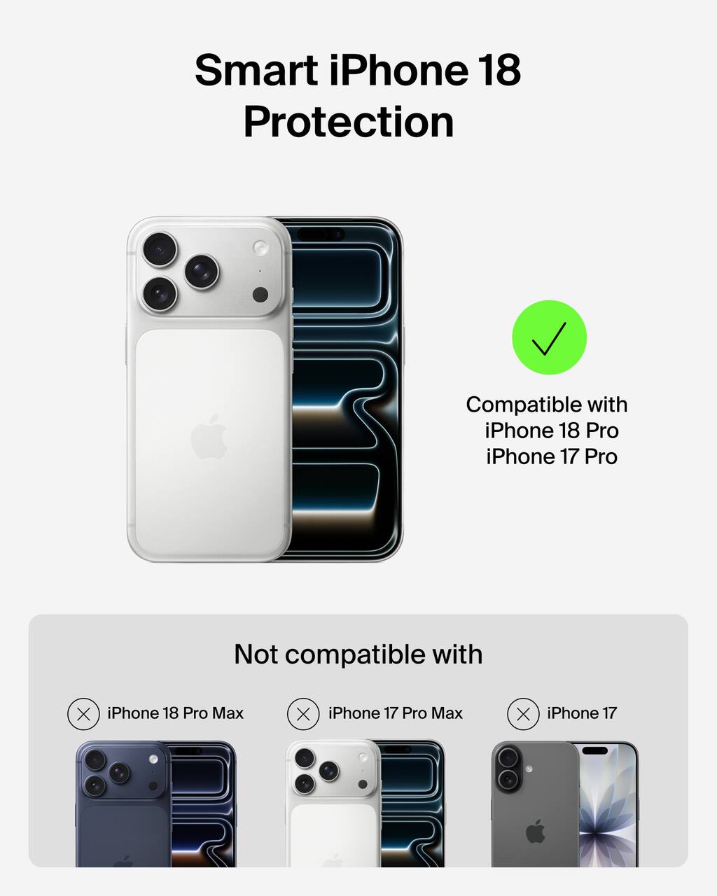 Smart iPhone 18 Protection

Compatible with iPhone 18 Pro iPhone 17 Pro

Not compatible with iPhone 18 Pro Max iPhone 17 Pro Max iPhone 17