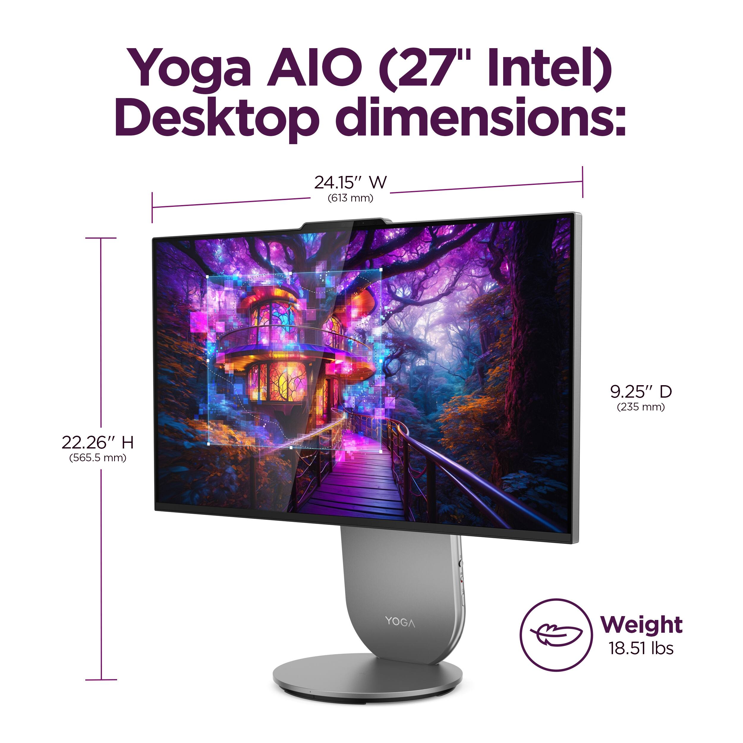 Yoga AIO (27" Intel) Desktop dimensions: 24.15" W (613 mm) 9.25" D (235 mm) 22.26" H (565.5 mm) YOGA Weight 18.51 lbs