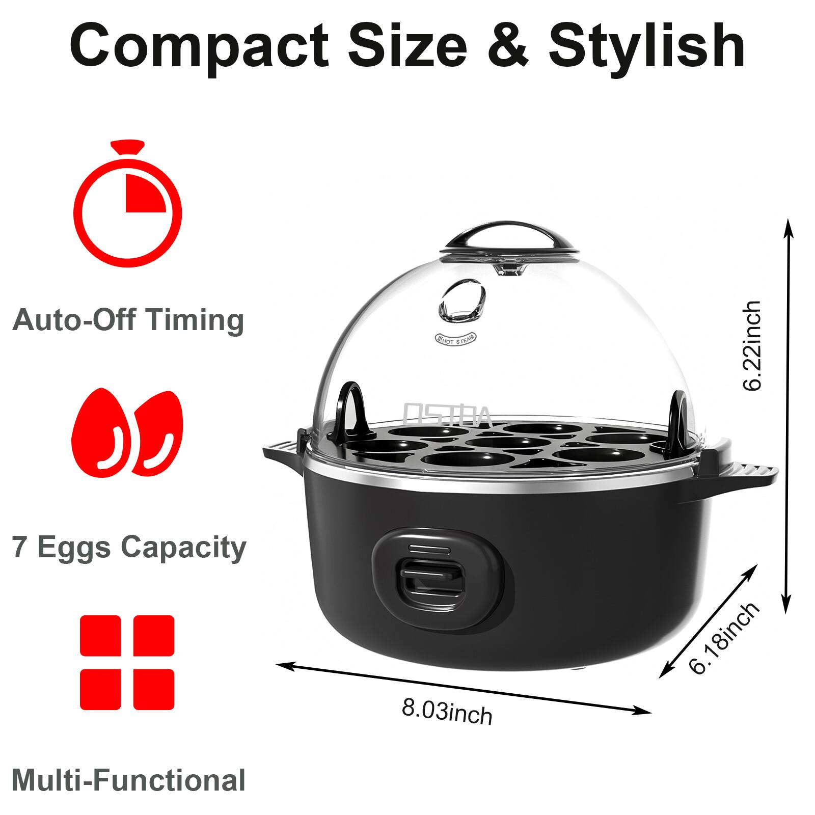 Compact Size & Stylish

- Auto-Off Timing
- 7 Eggs Capacity
- Multi-Functional

Dimensions:
- Height: 6.22 inch
- Width: 8.03 inch
- Depth: 6.18 inch