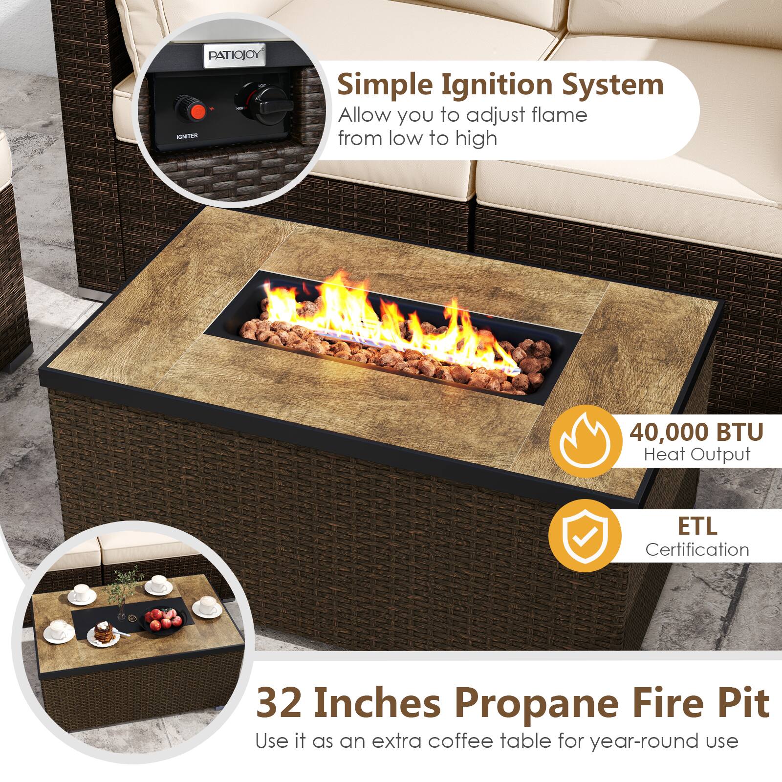PATIOJOY - IGNITER  
Simple Ignition System  
Allow you to adjust flame from low to high  

40,000 BTU Heat Output  
ETL Certification  

32 Inches Propane Fire Pit  
Use it as an extra coffee table for year-round use