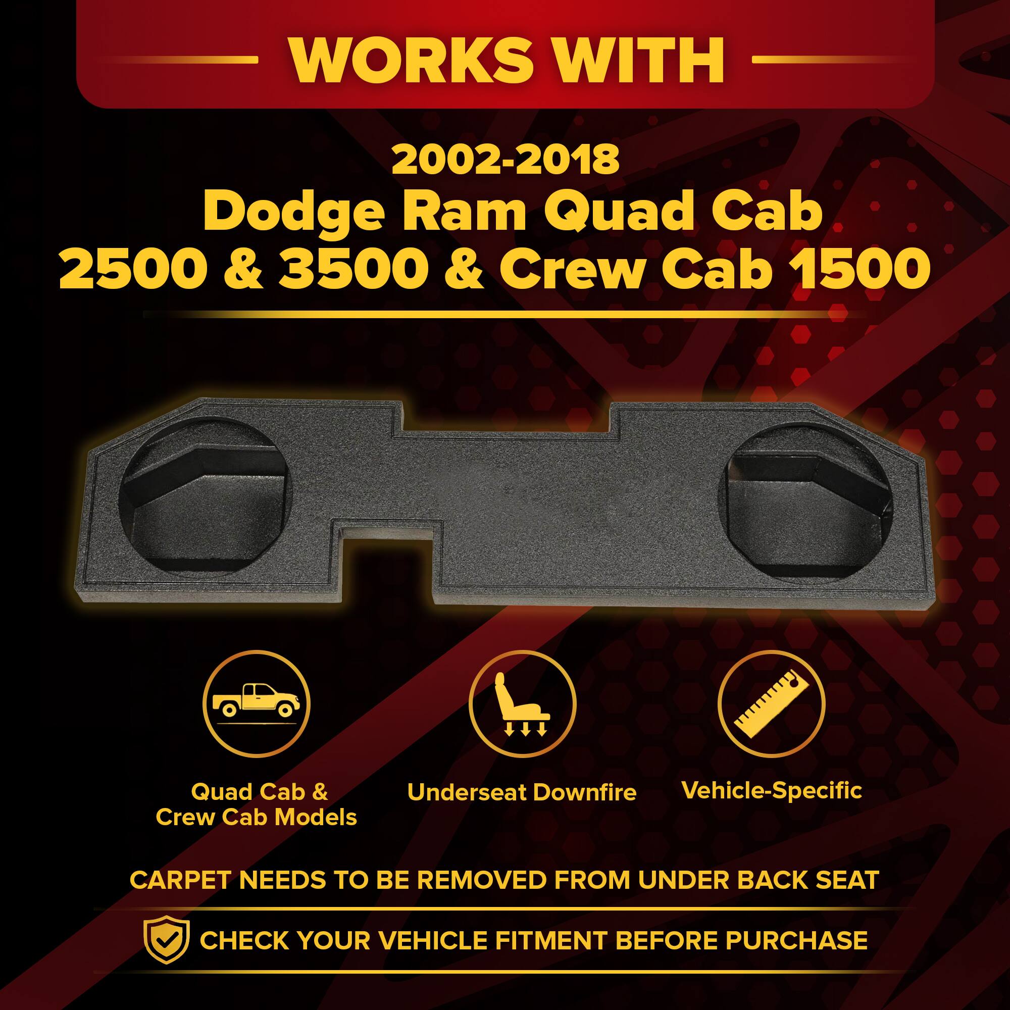WORKS WITH  
2002-2018 Dodge Ram Quad Cab 2500 & 3500 & Crew Cab 1500  
Quad Cab & Crew Cab Models  

CARPET NEEDS TO BE REMOVED FROM UNDER BACK SEAT  
CHECK YOUR VEHICLE FITMENT BEFORE PURCHASE