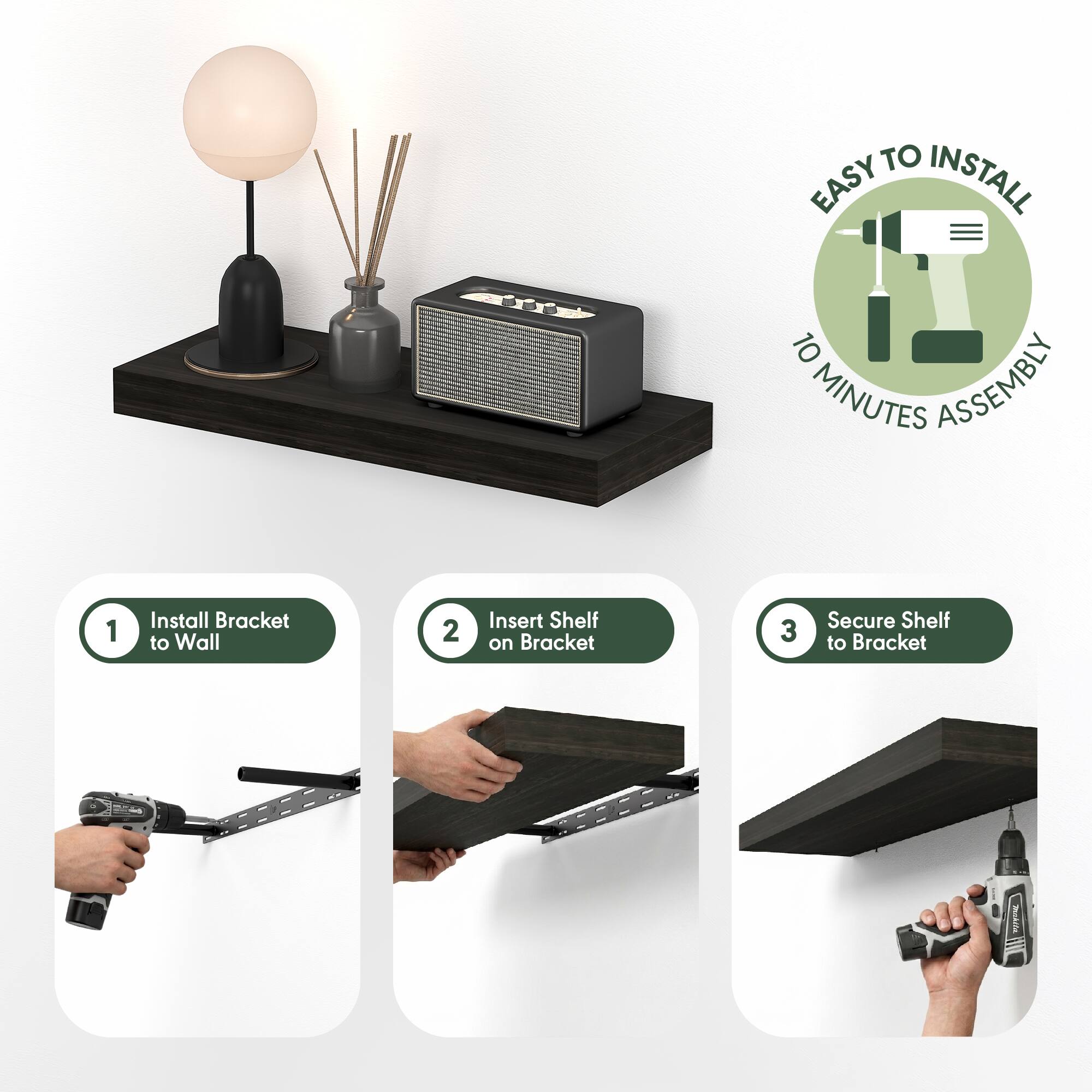 EASY TO INSTALL  
10 MINUTES ASSEMBLY  

1. Install Bracket to Wall  
2. Insert Shelf on Bracket  
3. Secure Shelf to Bracket