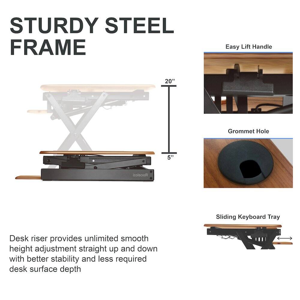 STURDY STEEL FRAME

Desk riser provides unlimited smooth height adjustment straight up and down with better stability and less required desk surface depth

- Easy Lift Handle
- Grommet Hole
- Sliding Keyboard Tray

20"  
5"