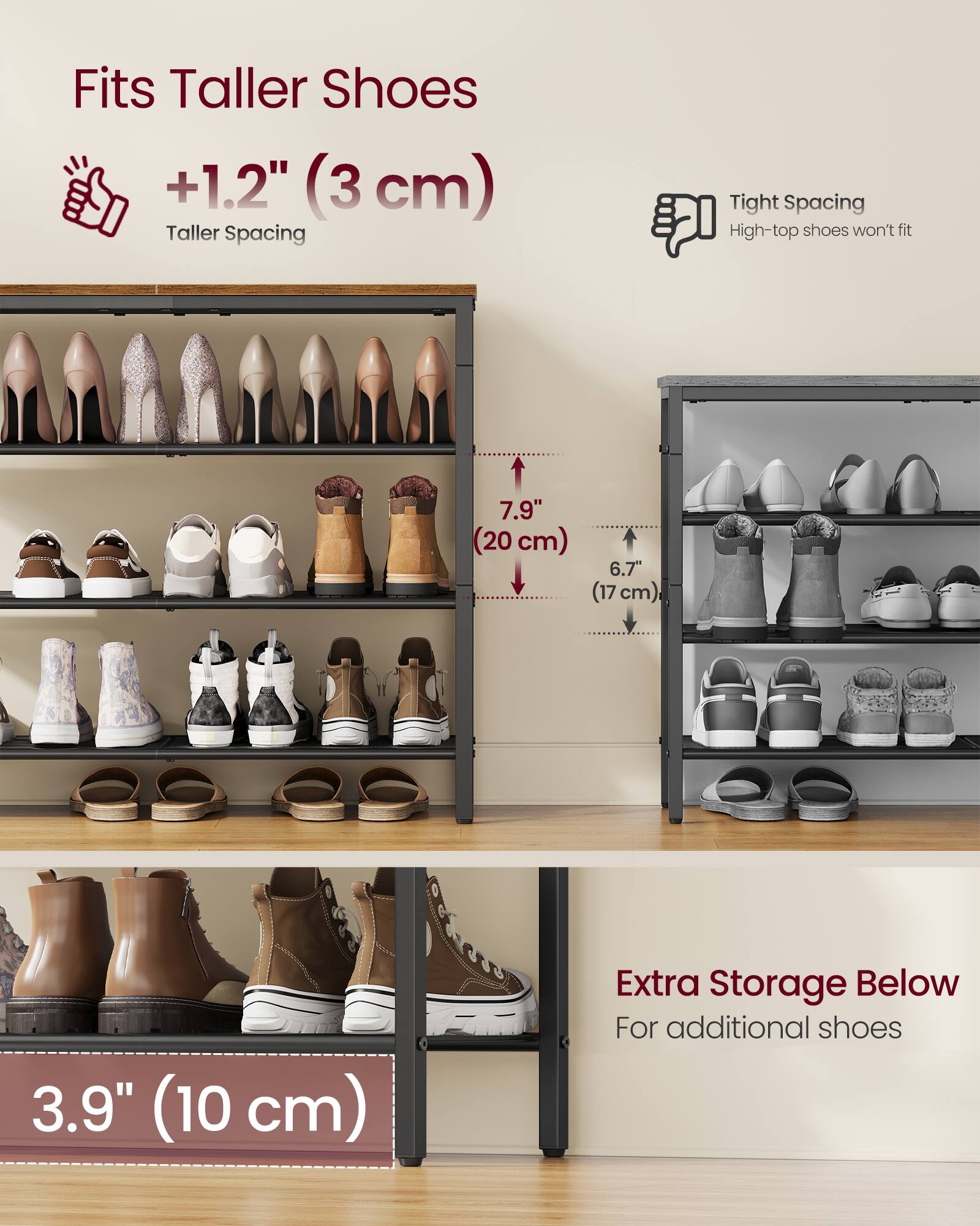 Fits Taller Shoes  
+1.2" (3 cm) Taller Spacing  

Tight Spacing  
High-top shoes won't fit  

7.9" (20 cm)  
6.7" (17 cm)  
3.9" (10 cm)  

Extra Storage Below  
For additional shoes