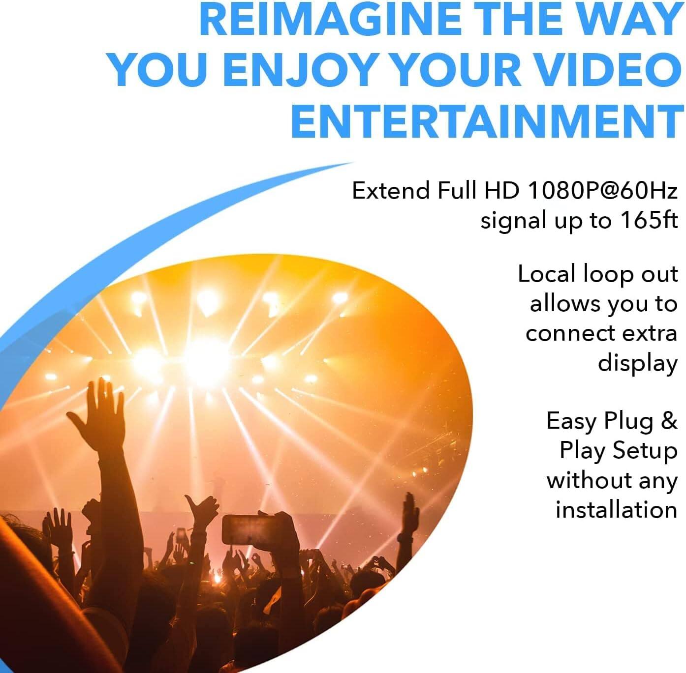 REIMAGINE THE WAY YOU ENJOY YOUR VIDEO ENTERTAINMENT

Extend Full HD 1080P@60Hz signal up to 165ft
Local loop out allows you to connect extra display
Easy Plug & Play Setup without any installation