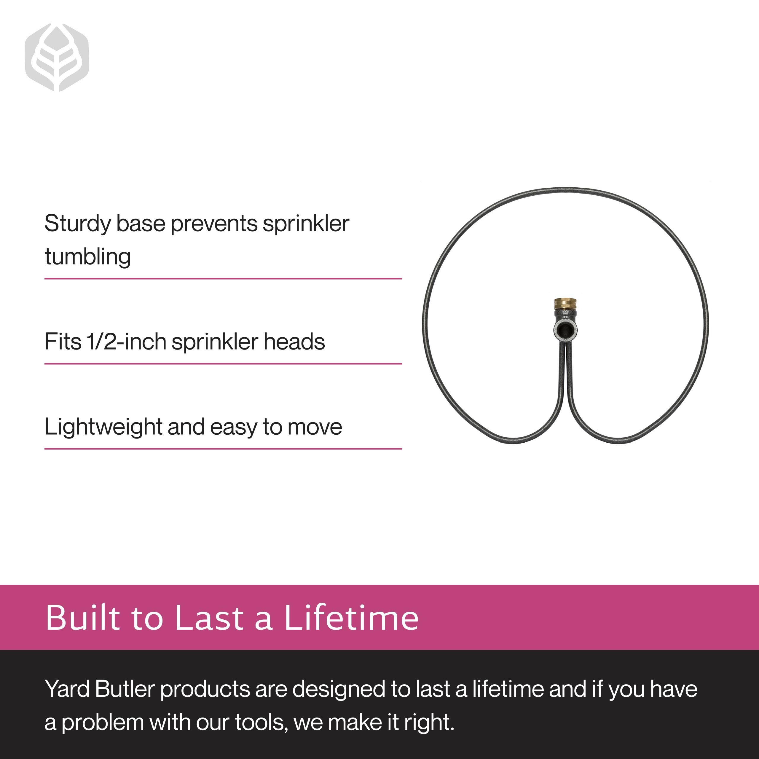 Sturdy base prevents sprinkler tumbling  
Fits 1/2-inch sprinkler heads  
Lightweight and easy to move  

Built to Last a Lifetime  
Yard Butler products are designed to last a lifetime and if you have a problem with our tools, we make it right.