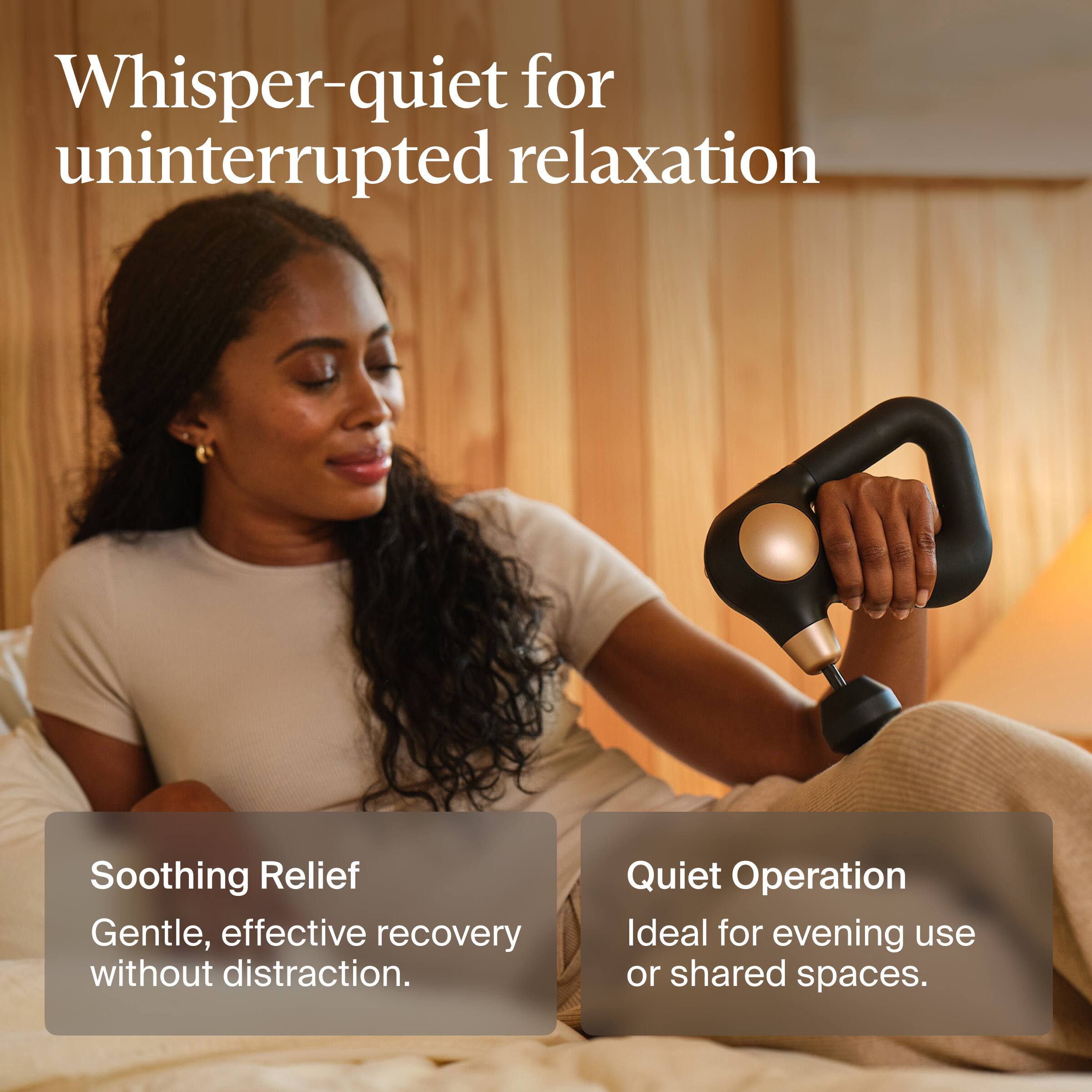 Whisper-quiet for uninterrupted relaxation

Soothing Relief  
Gentle, effective recovery without distraction.

Quiet Operation  
Ideal for evening use or shared spaces.