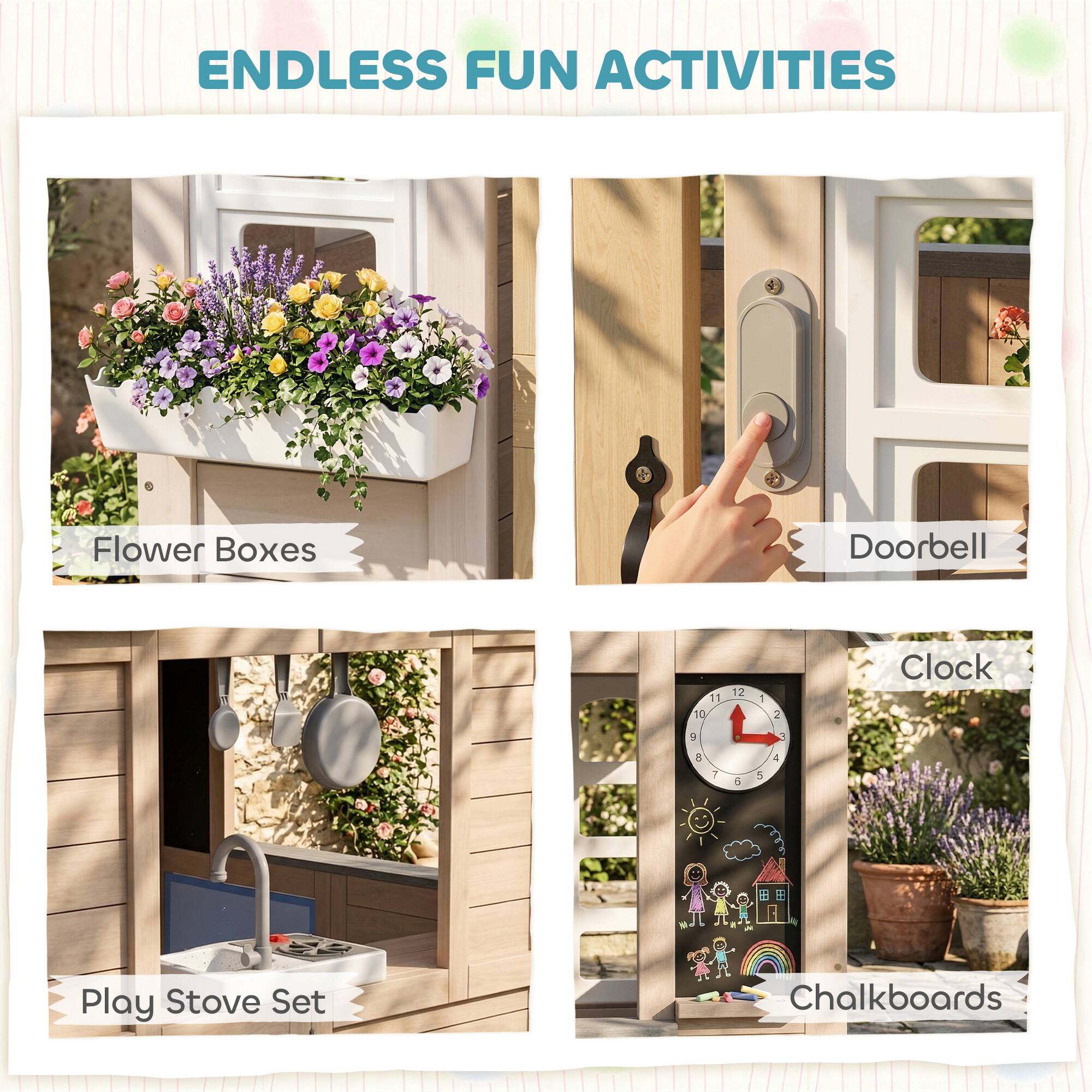 ENDLESS FUN ACTIVITIES

- Flower Boxes
- Doorbell
- Play Stove Set
- Clock
- Chalkboards