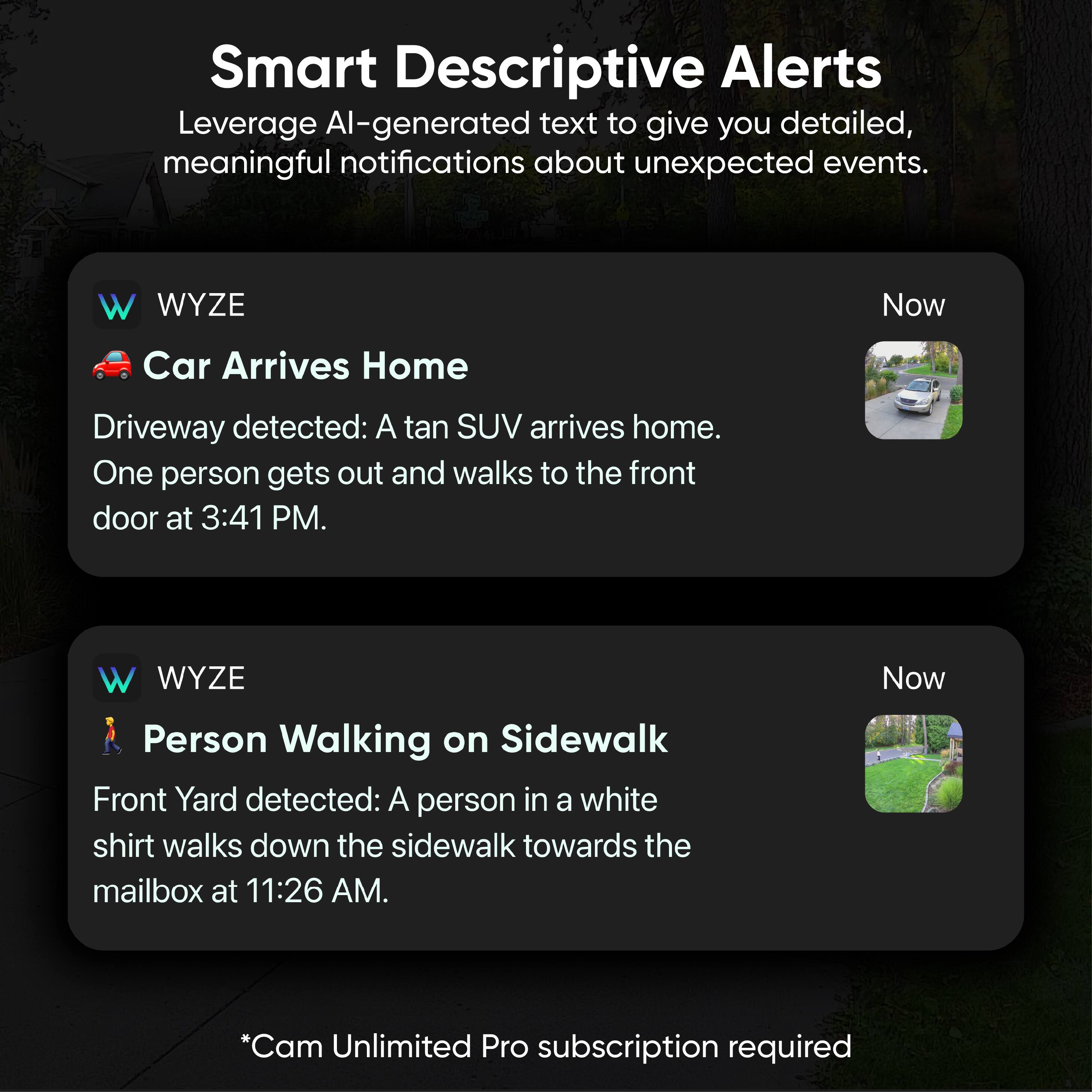 Smart Descriptive Alerts  
Leverage AI-generated text to give you detailed, meaningful notifications about unexpected events.

**WYZE**  
**Car Arrives Home**  
Driveway detected: A tan SUV arrives home. One person gets out and walks to the front door at 3:41 PM.

**WYZE**  
**Person Walking on Sidewalk**  
Front Yard detected: A person in a white shirt walks down the sidewalk towards the mailbox at 11:26 AM.

*Cam Unlimited Pro subscription required