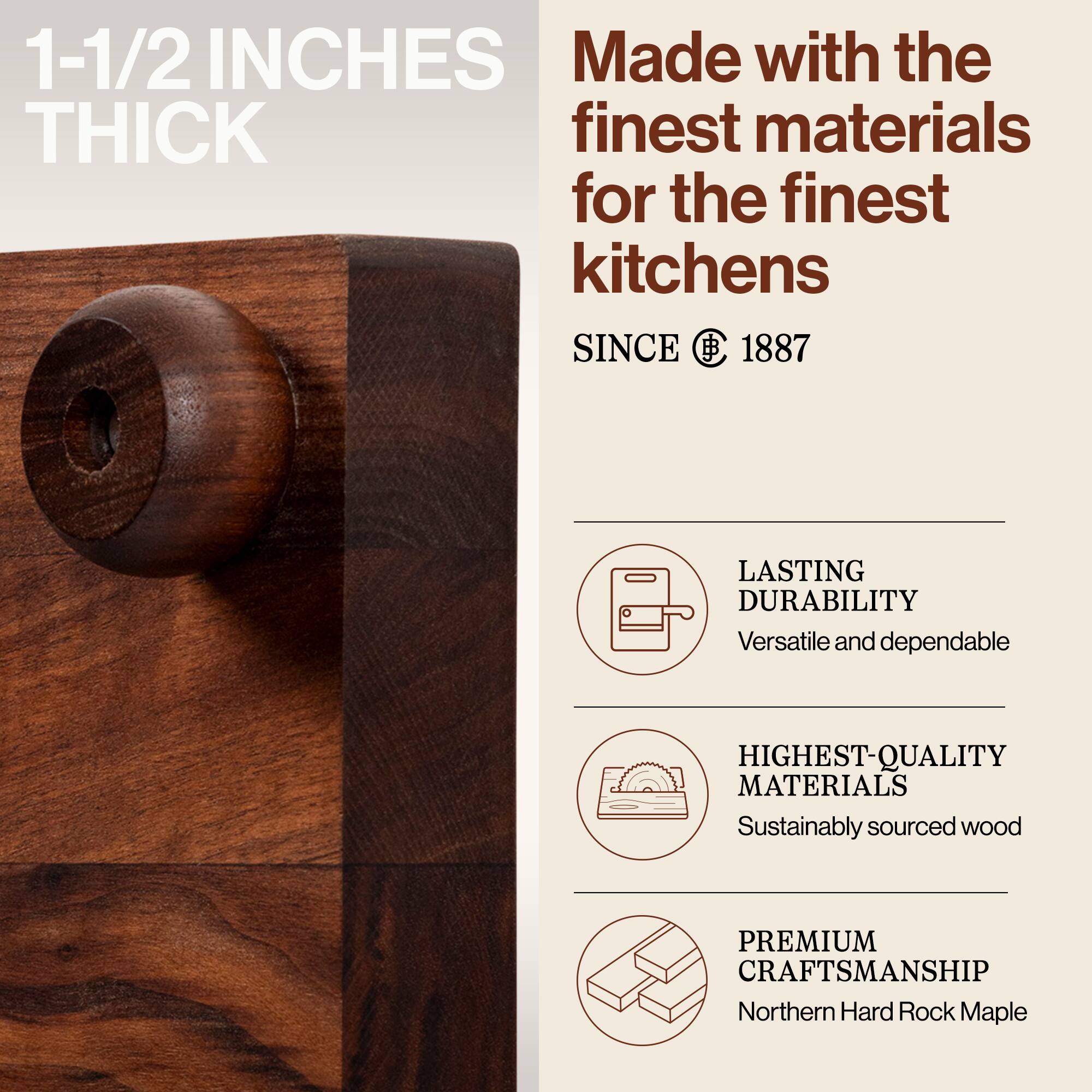1-1/2 INCHES THICK

Made with the finest materials for the finest kitchens

SINCE 1887

LASTING DURABILITY
Versatile and dependable

HIGHEST-QUALITY MATERIALS
Sustainably sourced wood

PREMIUM CRAFTSMANSHIP
Northern Hard Rock Maple