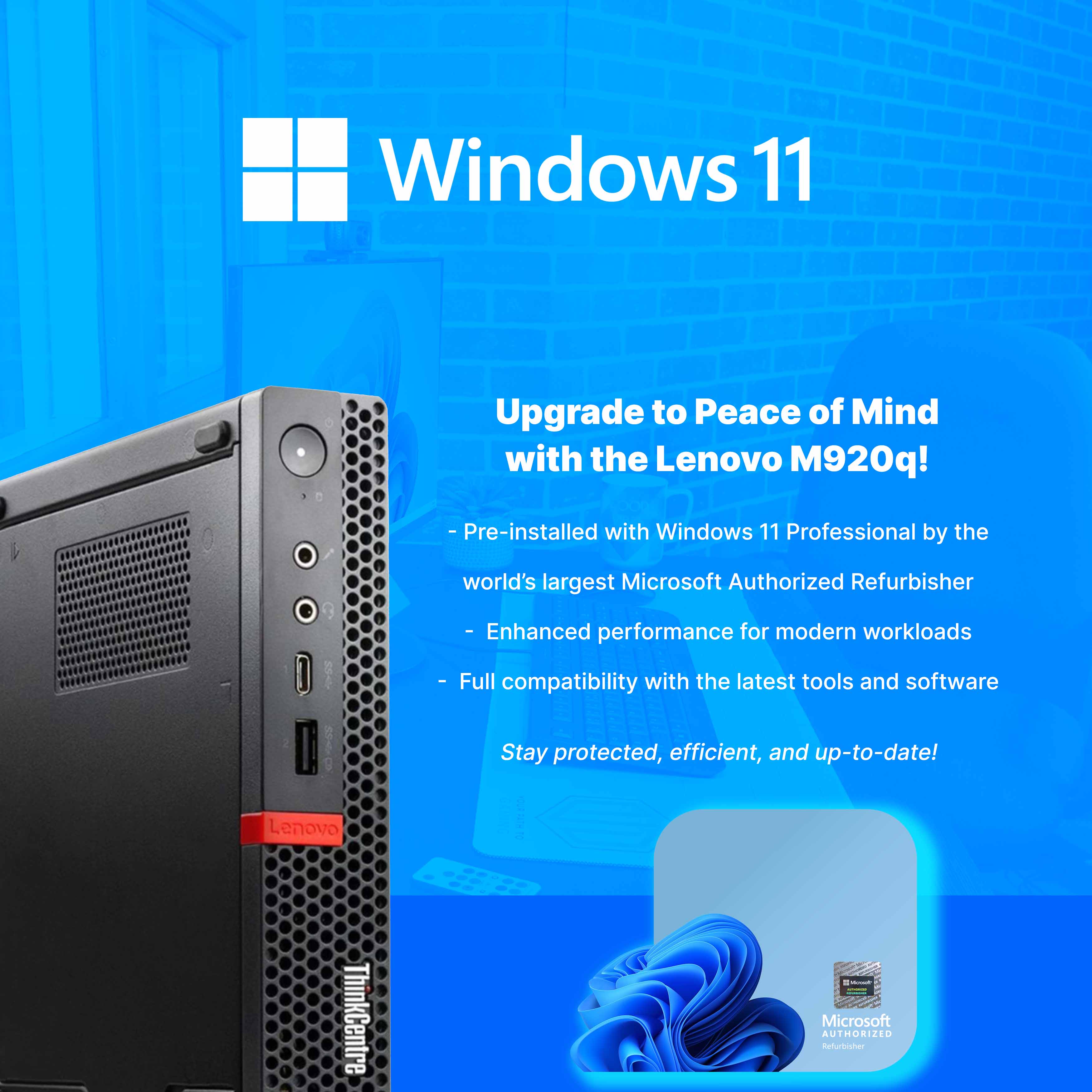Windows 11

Upgrade to Peace of Mind with the Lenovo M920q!

- Pre-installed with Windows 11 Professional by the world's largest Microsoft Authorized Refurbisher
- Enhanced performance for modern workloads
- Full compatibility with the latest tools and software

Stay protected, efficient, and up-to-date!

Lenovo ThinkCentre

Microsoft AUTHORIZED Refurbisher