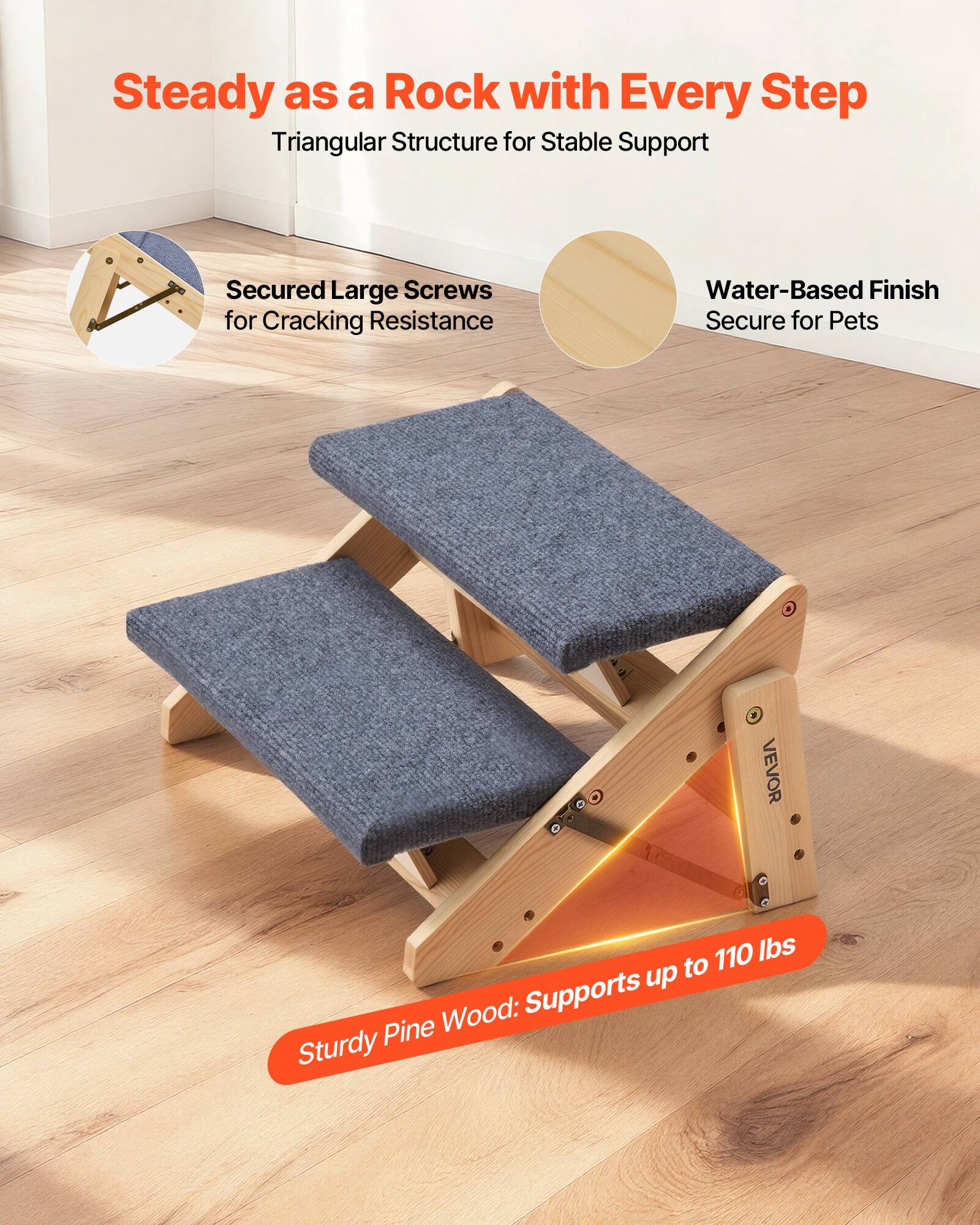 Steady as a Rock with Every Step  
Triangular Structure for Stable Support  

Secured Large Screws for Cracking Resistance  

Water-Based Finish Secure for Pets  

Sturdy Pine Wood: Supports up to 110 lbs