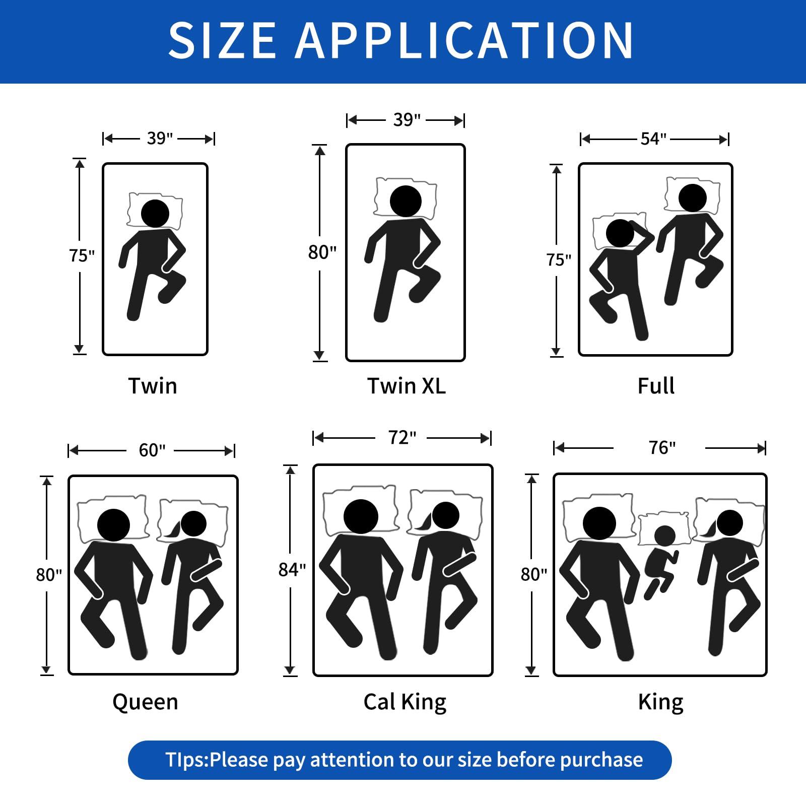 **SIZE APPLICATION**

- **Twin**: 39" x 75"
- **Twin XL**: 39" x 80"
- **Full**: 54" x 75"
- **Queen**: 60" x 80"
- **Cal King**: 72" x 84"
- **King**: 76" x 80"

**Tips:** Please pay attention to our size before purchase