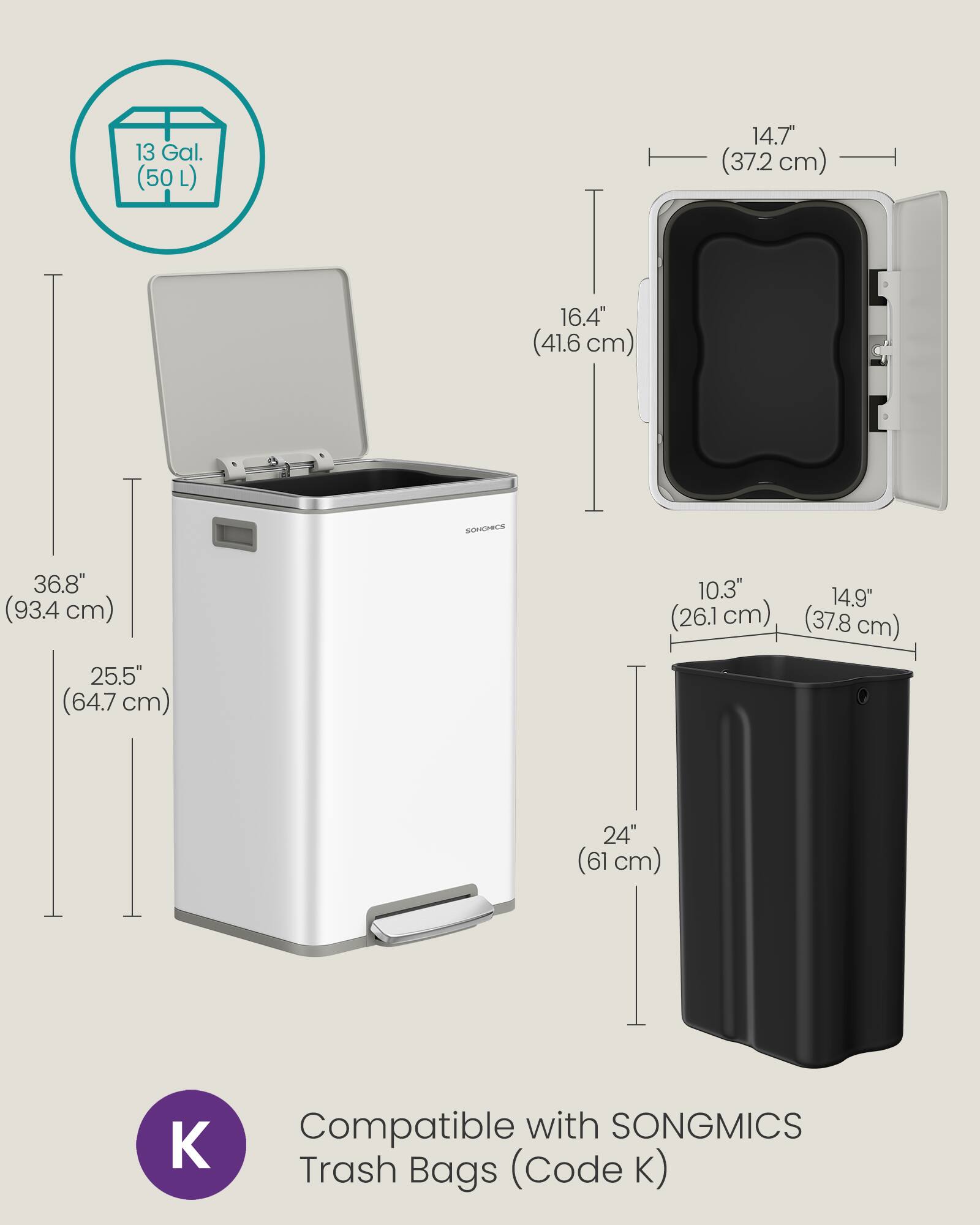 13 Gal. (50 L)  
14.7" (37.2 cm)  
16.4" (41.6 cm)  
36.8" (93.4 cm)  
25.5" (64.7 cm)  
10.3" (26.1 cm)  
14.9" (37.8 cm)  
24" (61 cm)  
Compatible with SONGMICS Trash Bags (Code K)