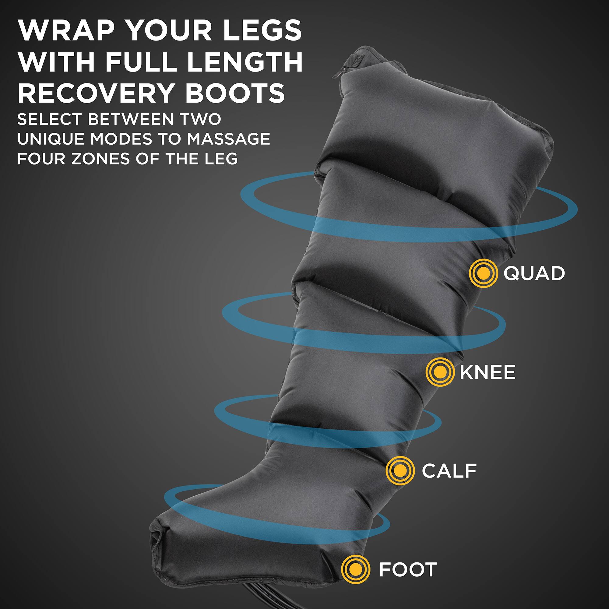 WRAP YOUR LEGS WITH FULL LENGTH RECOVERY BOOTS. SELECT BETWEEN TWO UNIQUE MODES TO MASSAGE FOUR ZONES OF THE LEG: QUAD, KNEE, CALF, FOOT.