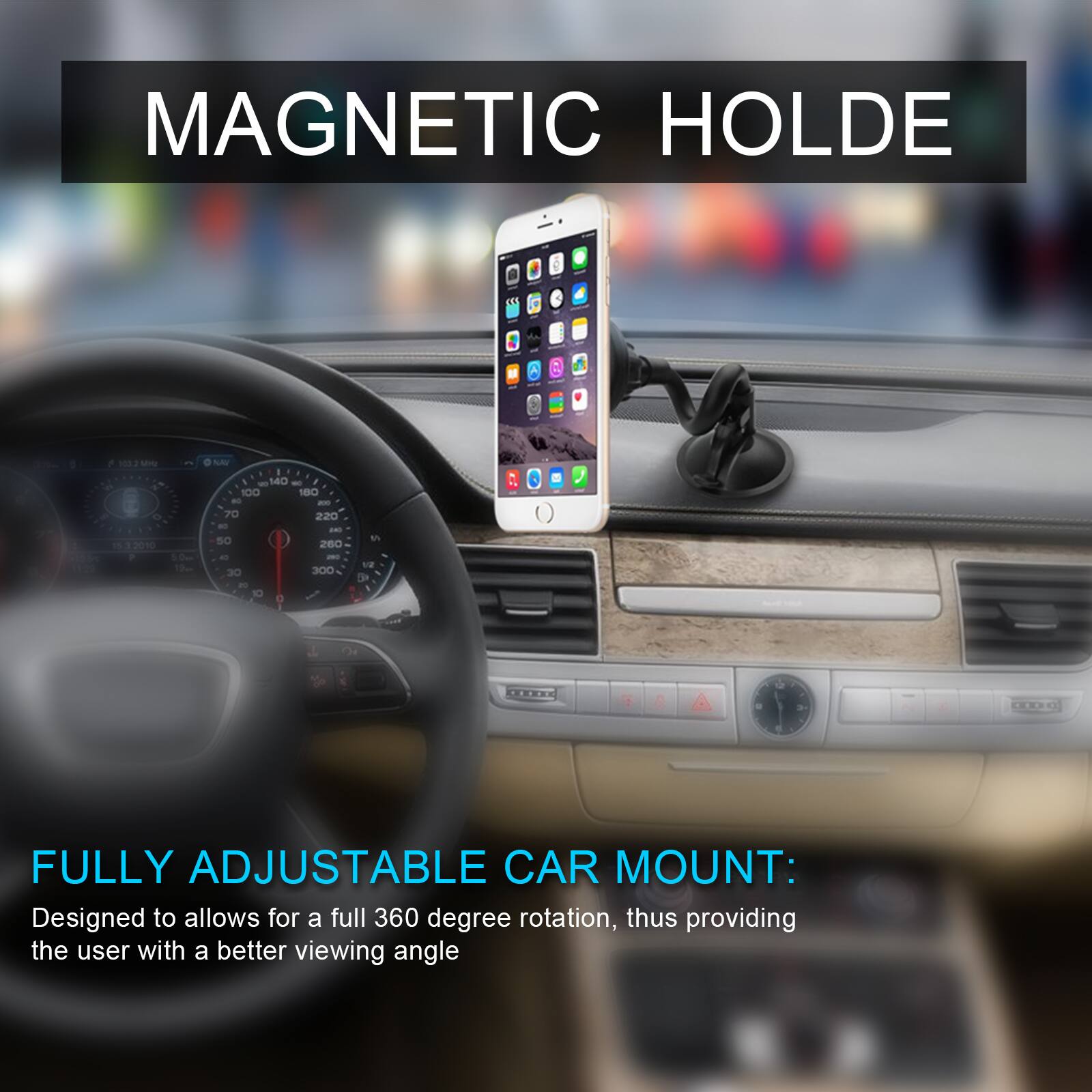 MAGNETIC HOLDE
FULLY ADJUSTABLE CAR MOUNT: Designed to allow for a full 360 degree rotation, thus providing the user with a better viewing angle