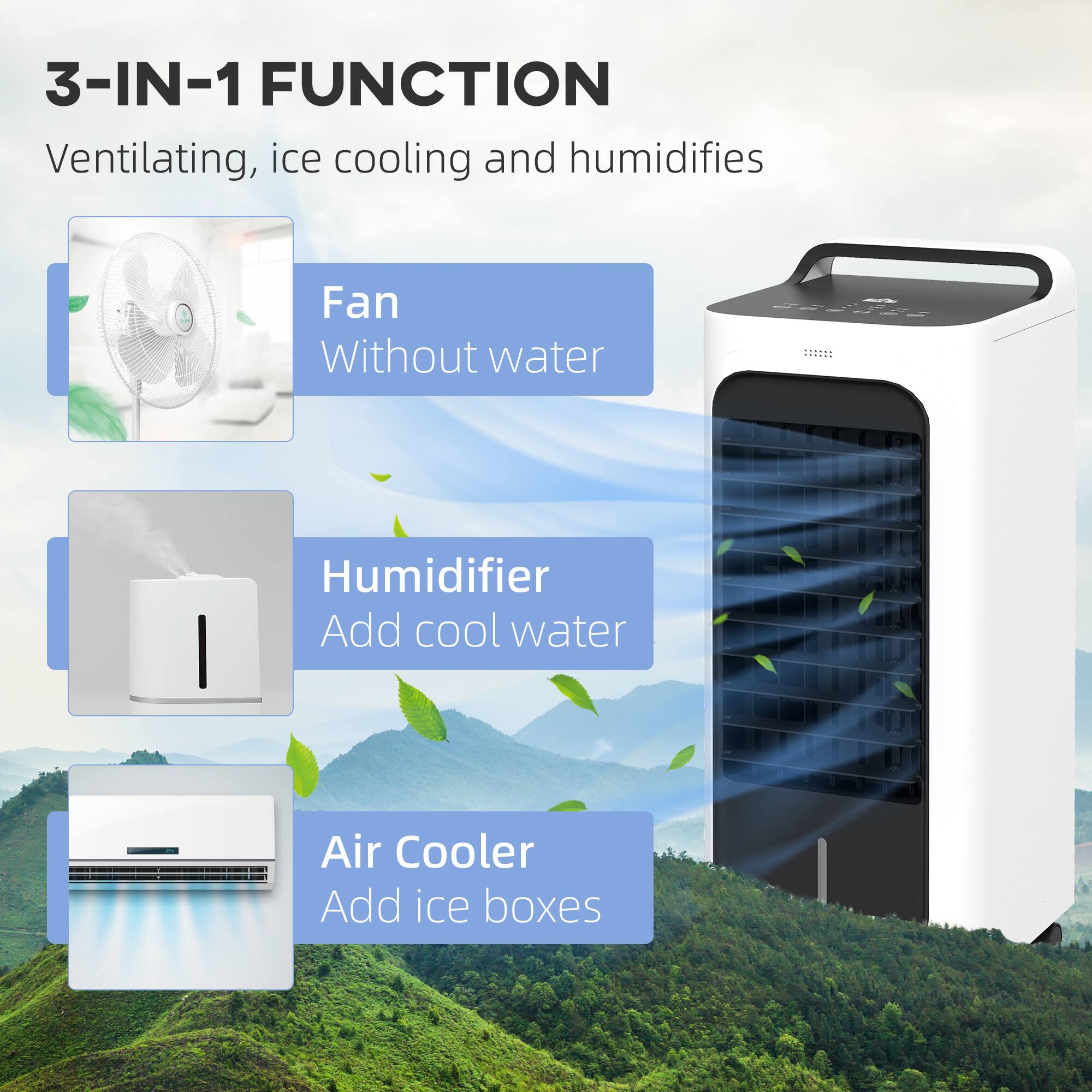 3-IN-1 FUNCTION  
Ventilating, ice cooling and humidifies

- Fan  
  Without water

- Humidifier  
  Add cool water

- Air Cooler  
  Add ice boxes