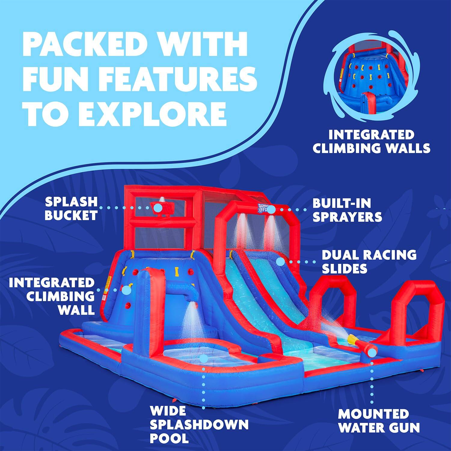 PACKED WITH FUN FEATURES TO EXPLORE
INTEGRATED CLIMBING WALLS
SPLASH BUCKET
BUILT-IN SPRAYERS
DUAL RACING SLIDES
WIDE SPLASHDOWN POOL
MOUNTED WATER GUN
