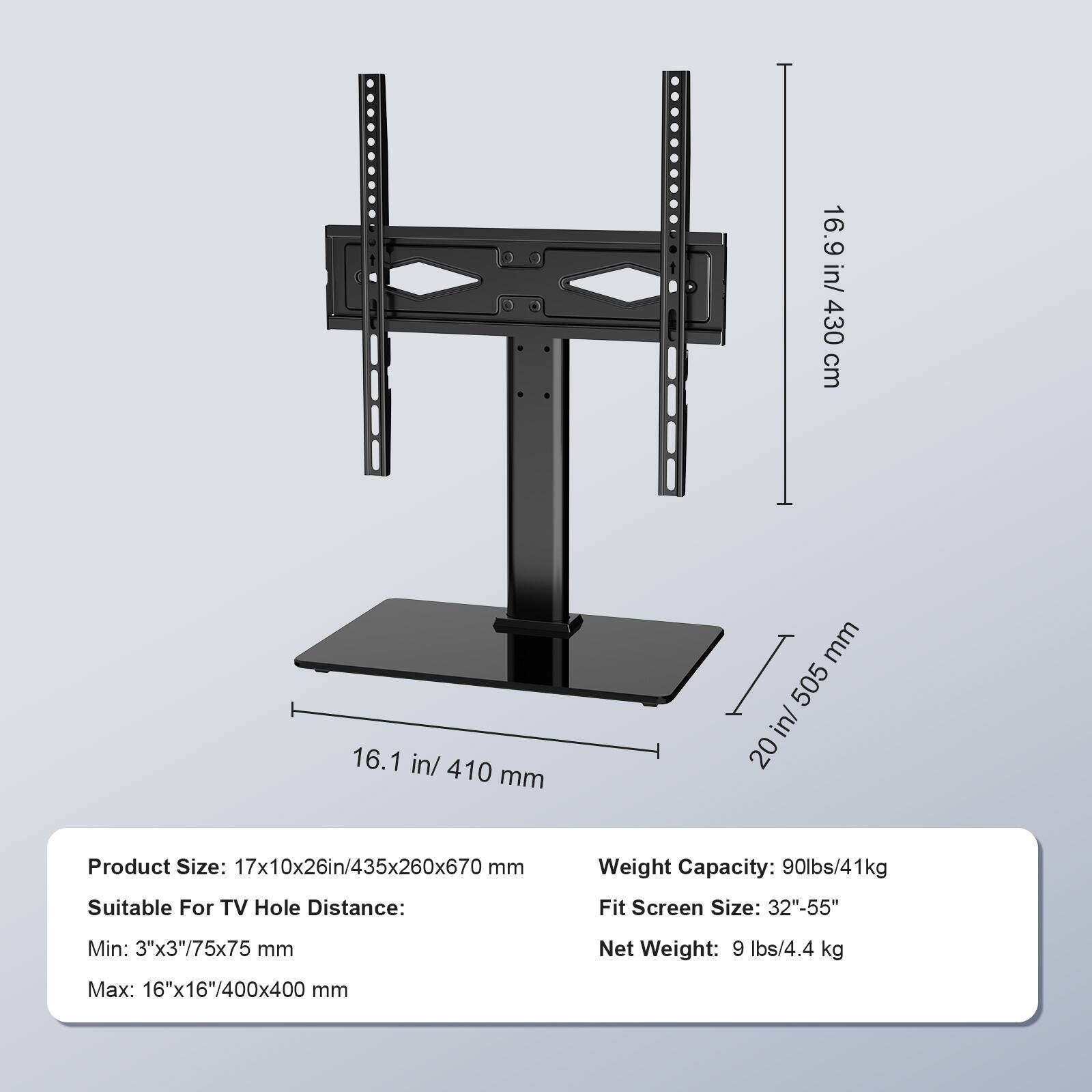 16.9 in/ 430 cm, 16.1 in/ 410 mm, 20 in/ 505 mm, Product Size: 17x10x26in/435x260x670 mm, Weight Capacity: 90lbs/41kg, Suitable For TV Hole Distance: Fit Screen Size: 32"-55", Min: 3"x3"/75x75 mm, Net Weight: 9 lbs/4.4 kg, Max: 16"x16"/400x400 mm