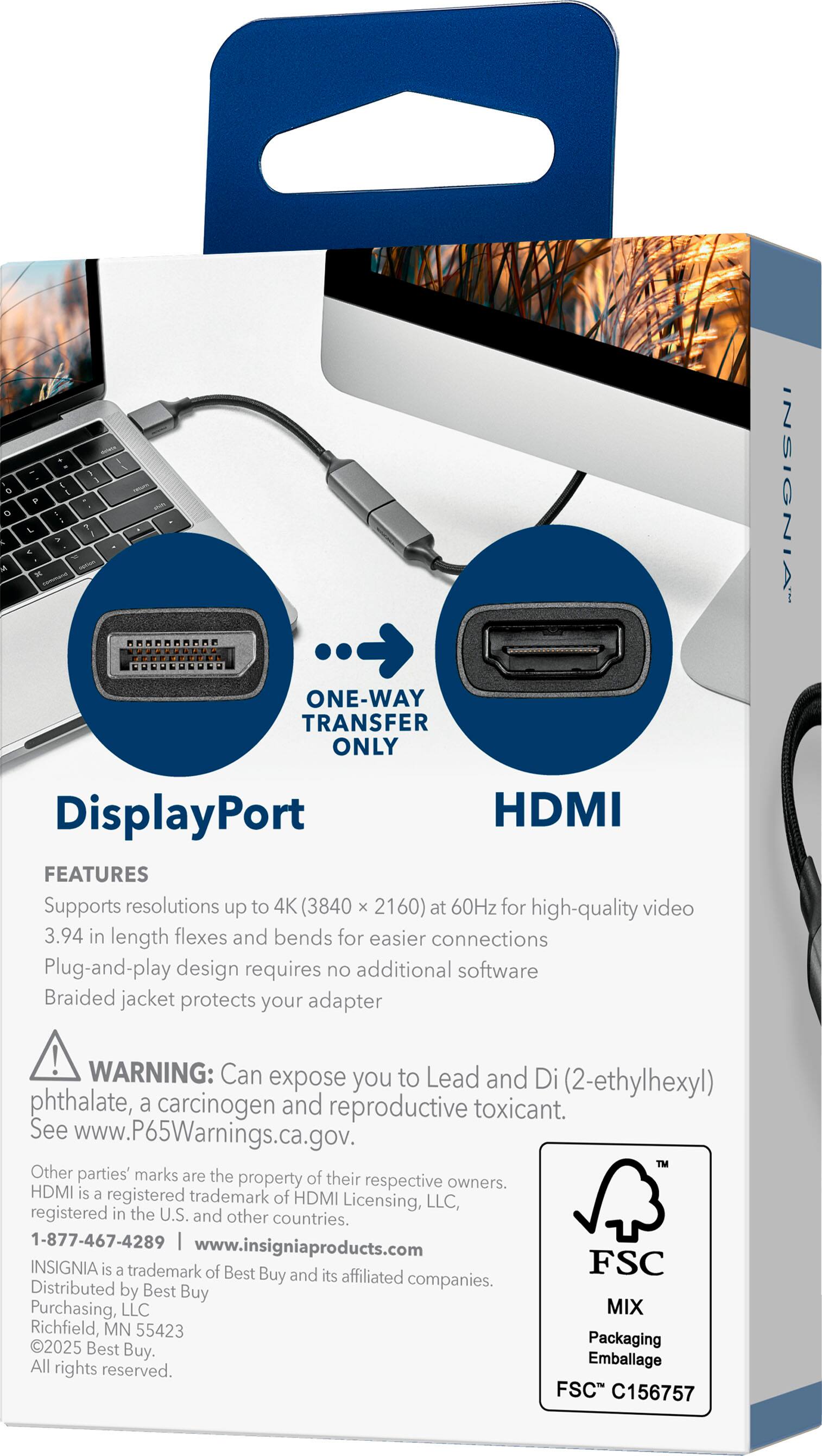 **INSGIA**

**ONE-WAY TRANSFER ONLY**

**DisplayPort**  
**HDMI**

**FEATURES**  
- Supports resolutions up to 4K (3840 x 2160) at 60Hz for high-quality video  
- 3.94 in length flexes and bends for easier connections  
- Plug-and-play design requires no additional software  
- Braided jacket protects your adapter  

**WARNING:** Can expose you to Lead and Di (2-ethylhexyl) phthalate, a carcinogen and reproductive toxicant. See www.P65Warnings.ca.gov.

**OTHER PARTIES' MARKS ARE THE PROPERTY OF THEIR RESPECTIVE OWNERS.**  
HDMI is a registered trademark of HDMI Licensing, LLC, registered in the U.S. and other countries.

**1-877-467-4289**  
www.insigniaproducts.com

**INSIGNIA** is a trademark of Best Buy and its affiliated companies.  
Distributed by Best Buy Purchasing, LLC  
Richfield, MN 55423  
2025 Best Packaging Buy. Emballage  
All rights reserved.

**FSC MIX**