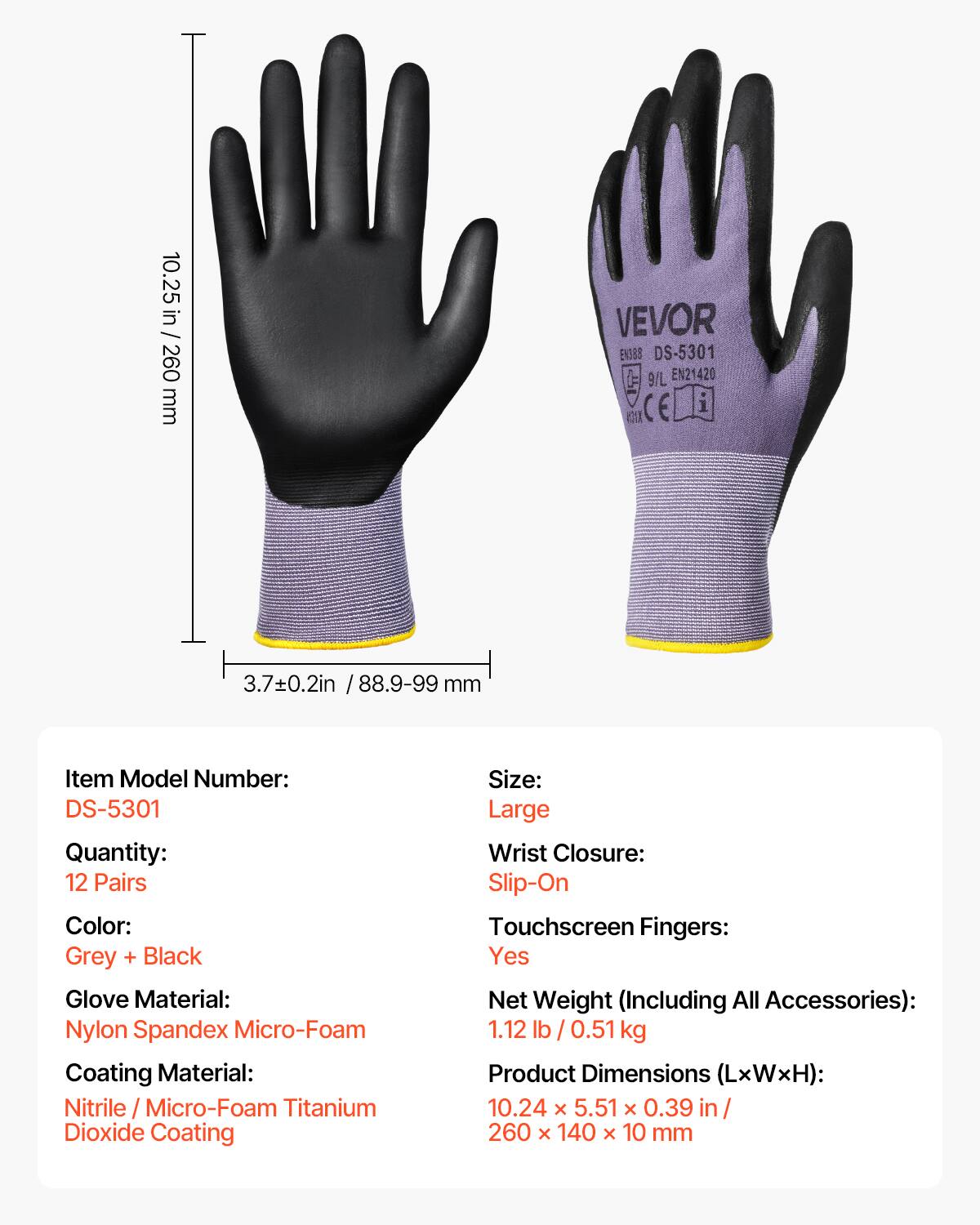 10.25 in / 260 mm VEVOR EN388 DS-5301 9/L EN21420 CE 3.7±0.2in / 88.9-99 mm

Item Model Number: DS-5301  
Quantity: 12 Pairs  
Color: Grey + Black  
Glove Material: Nylon Spandex Micro-Foam  
Coating Material: Nitrile / Micro-Foam Titanium Dioxide Coating  
Size: Large  
Wrist Closure: Slip-On  
Touchscreen Fingers: Yes  
Net Weight (Including All Accessories): 1.12 lb / 0.51 kg  
Product Dimensions (LxWxH): 10.24 x 5.51 x 0.39 in / 260 x 140 x 10 mm
