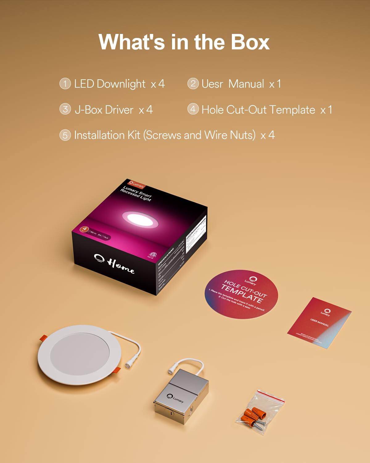 What's in the Box

1. LED Downlight x 4
2. User Manual x 1
3. J-Box Driver x 4
4. Hole Cut-Out Template x 1
5. Installation Kit (Screws and Wire Nuts) x 4

Olumary Recessed Smart Light 4 - Home

HOLE CUT-OUT TEMPLATE

USER MANUAL