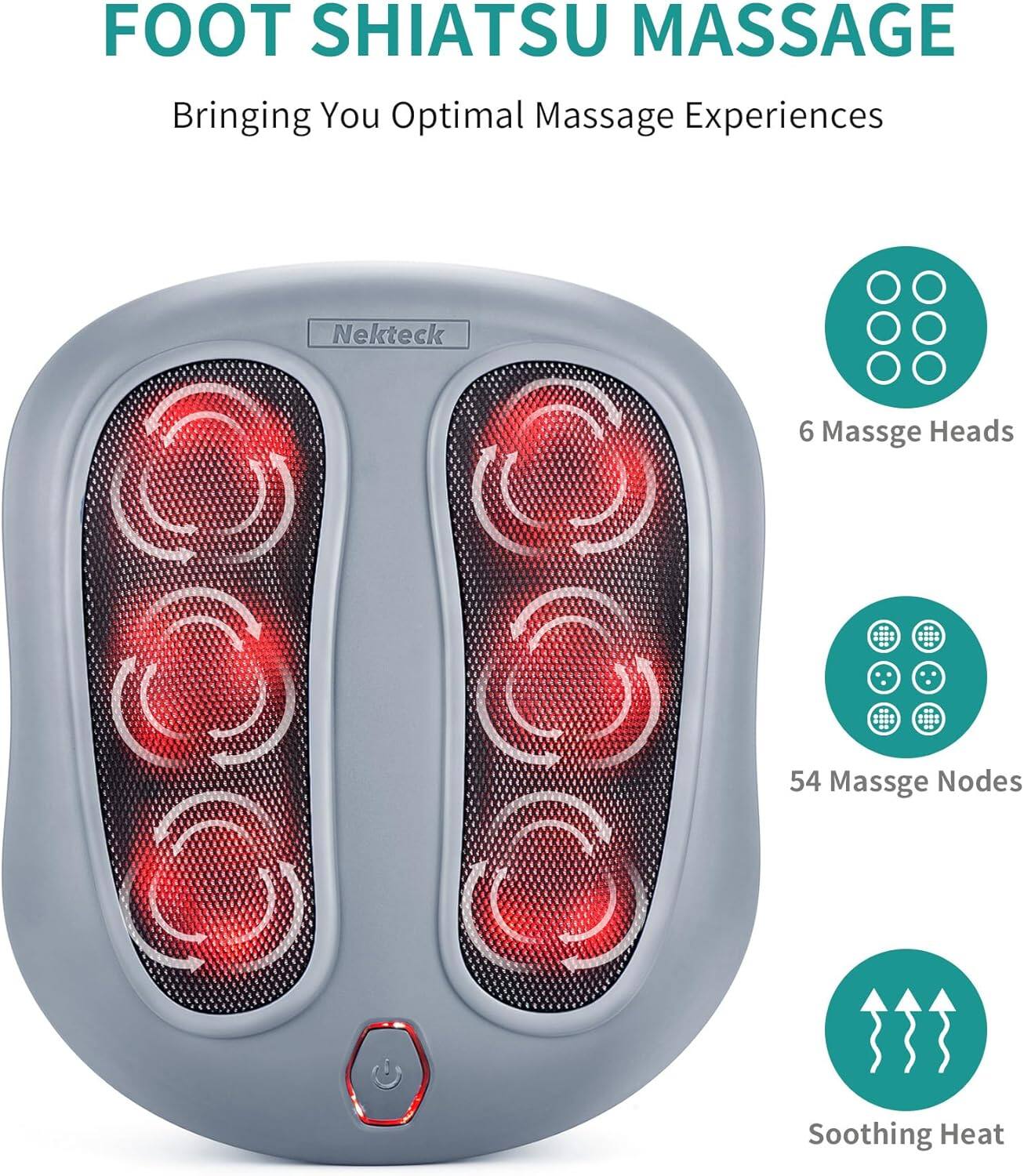 FOOT SHIATSU MASSAGE

Bringing You Optimal Massage Experiences

Nekteck

6 Massage Heads

54 Massage Nodes

Soothing Heat