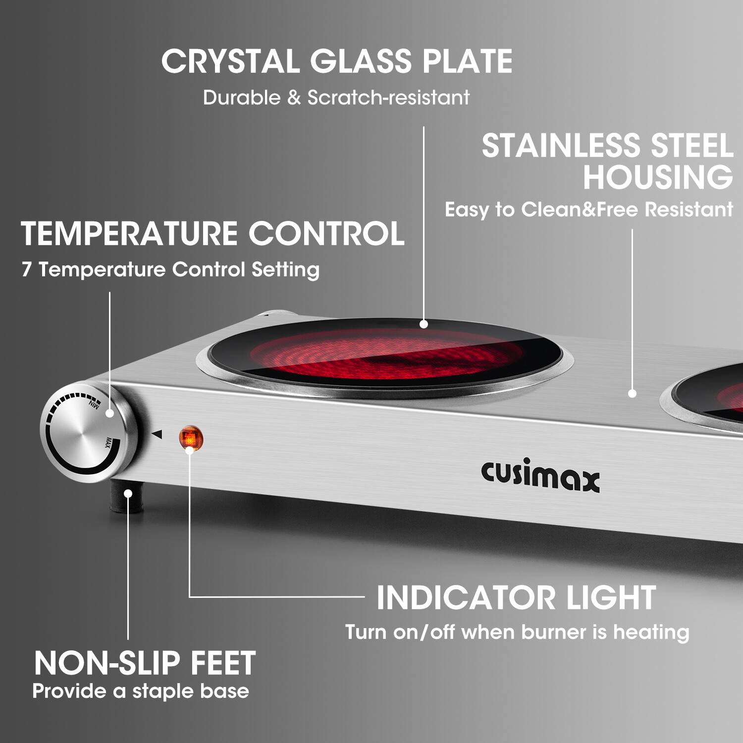 CRYSTAL GLASS PLATE  
Durable & Scratch-resistant  

STAINLESS STEEL HOUSING  
Easy to Clean & Free Resistant  

TEMPERATURE CONTROL  
7 Temperature Control Setting  

NON-SLIP FEET  
Provide a stable base  

INDICATOR LIGHT  
Turn on/off when burner is heating