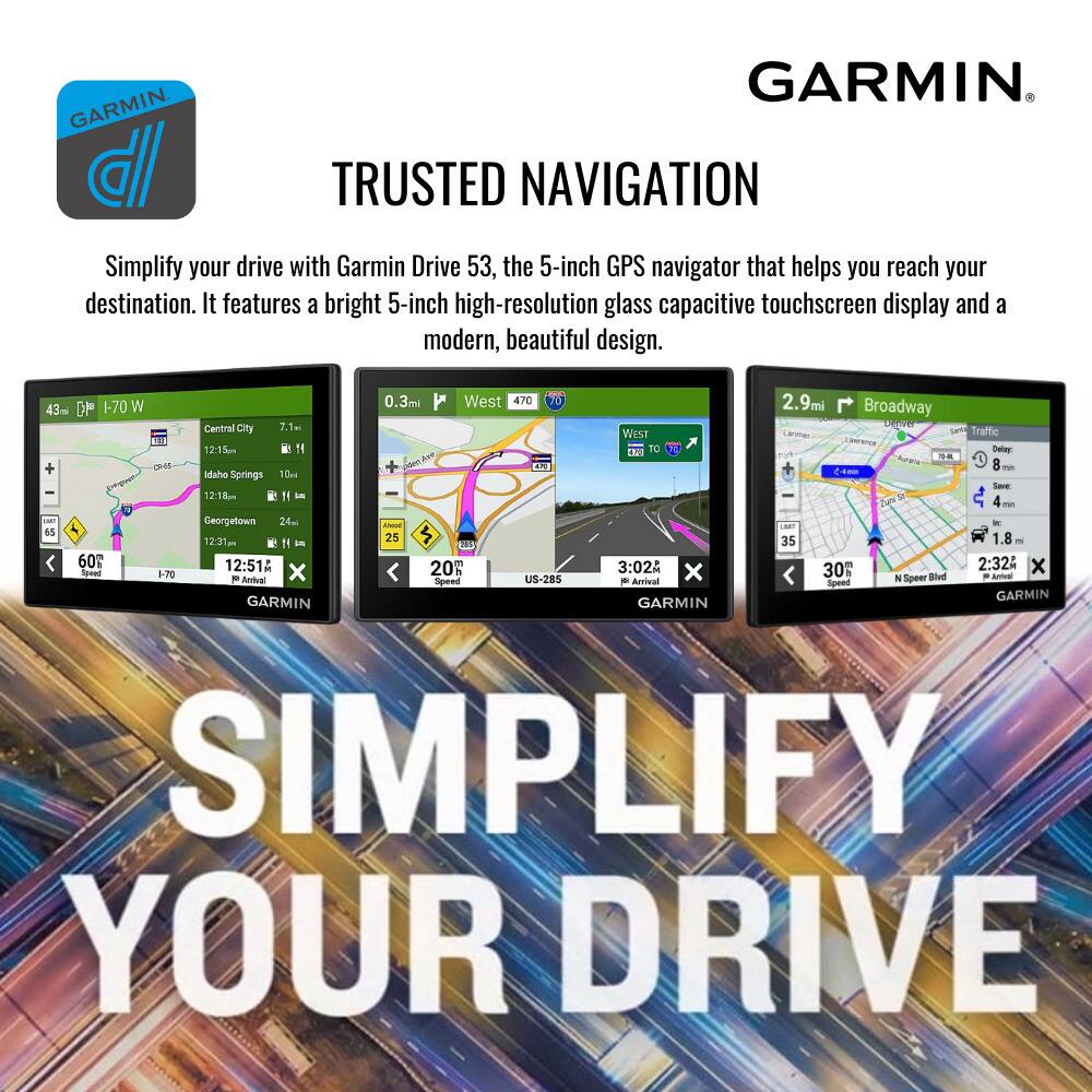 GARMIN  
TRUSTED NAVIGATION  

Simplify your drive with Garmin Drive 53, the 5-inch GPS navigator that helps you reach your destination. It features a bright 5-inch high-resolution glass capacitive touchscreen display and a modern, beautiful design.  

SIMPLIFY YOUR DRIVE