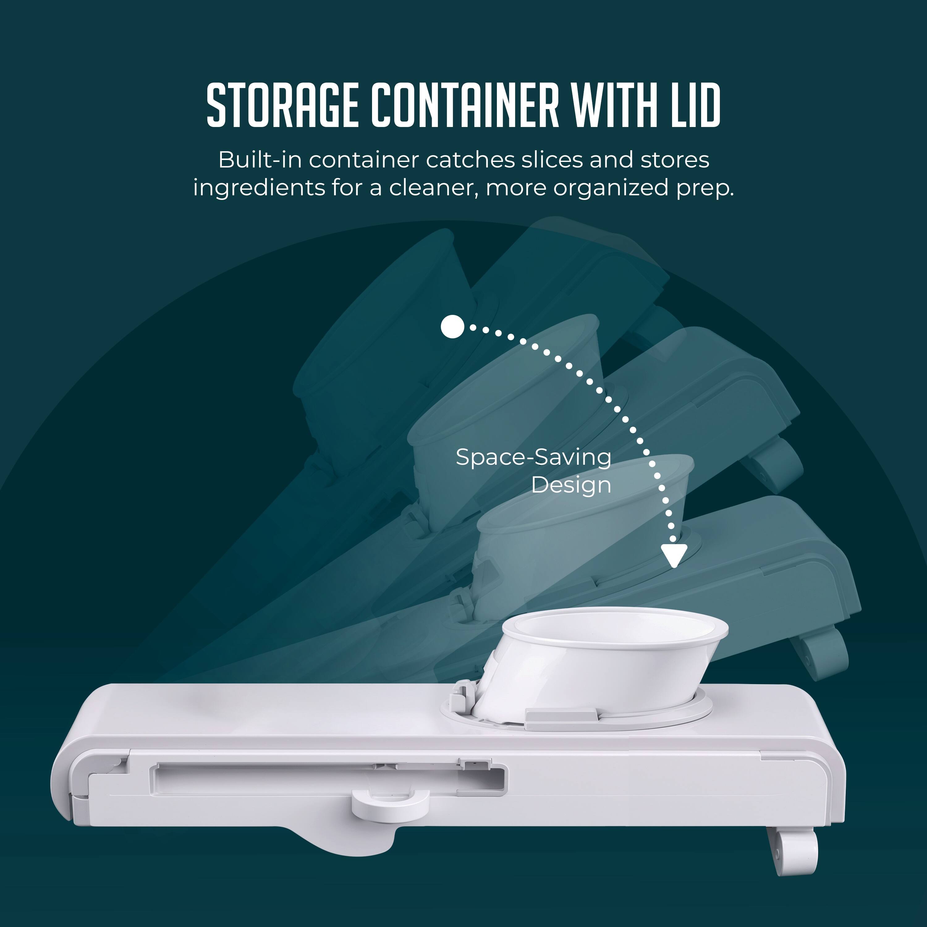 STORAGE CONTAINER WITH LID  
Built-in container catches slices and stores ingredients for a cleaner, more organized prep.  
Space-Saving Design