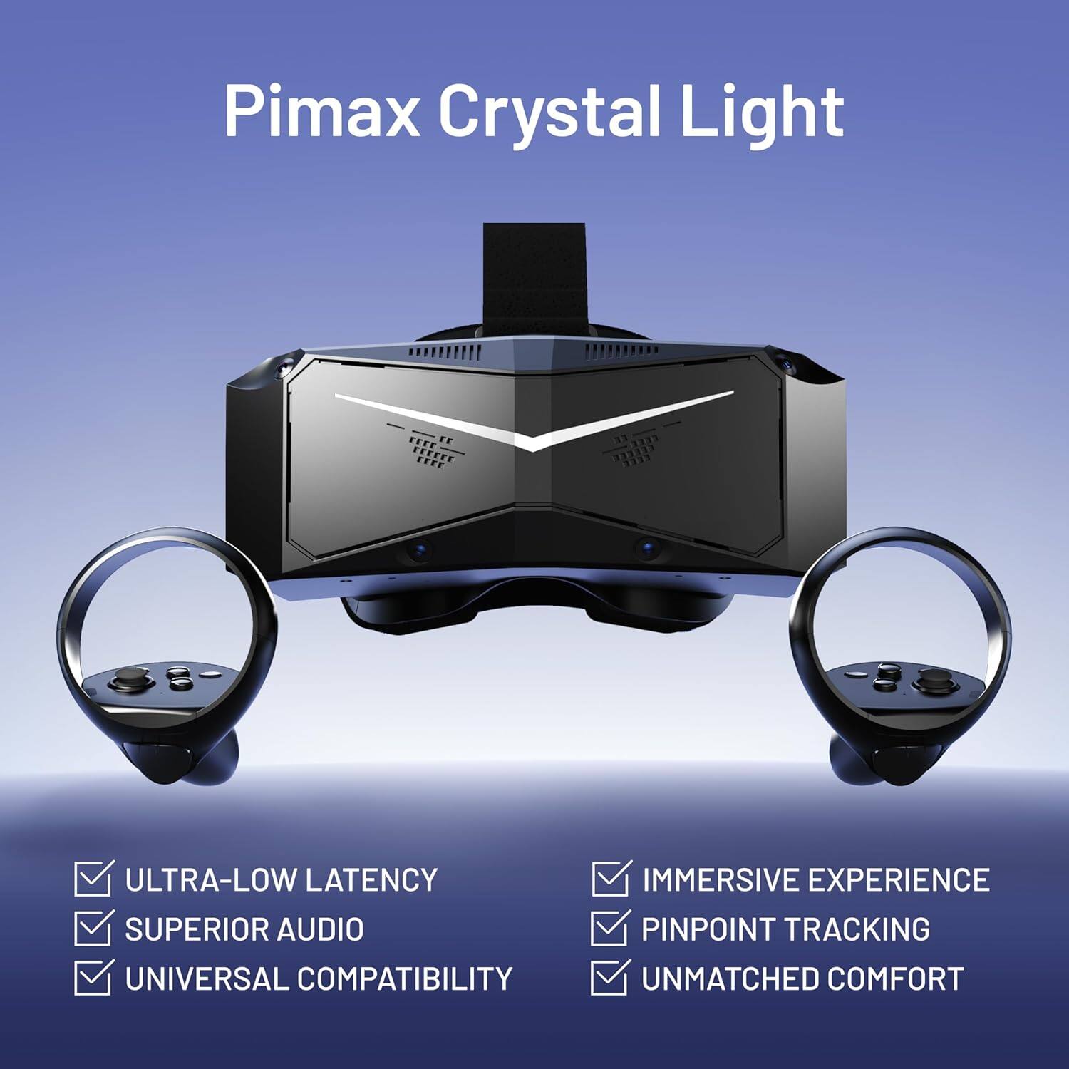 Pimax Crystal Light

- ULTRA-LOW LATENCY
- SUPERIOR AUDIO
- UNIVERSAL COMPATIBILITY
- IMMERSIVE EXPERIENCE
- PINPOINT TRACKING
- UNMATCHED COMFORT